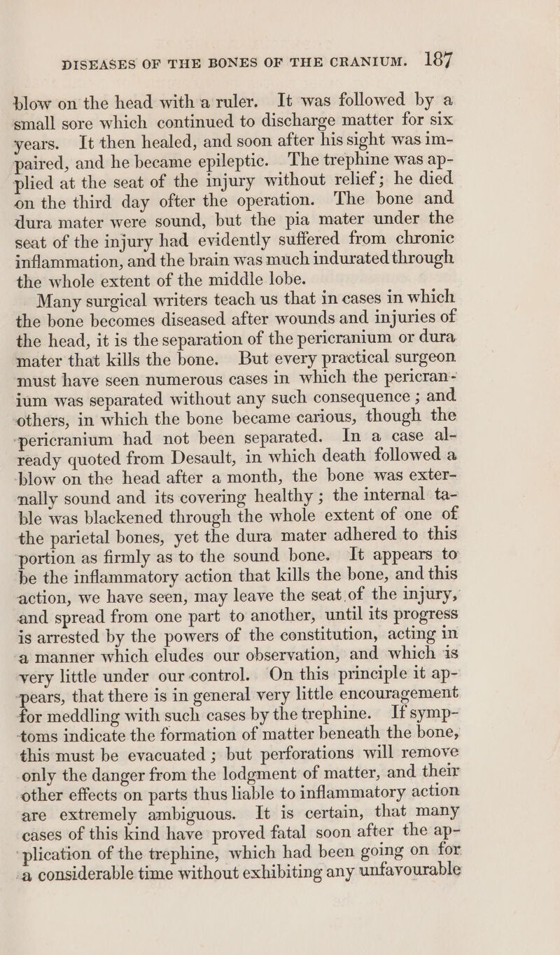 blow on the head with a ruler. It was followed by a small sore which continued to discharge matter for six years. It then healed, and soon after his sight was im- paired, and he became epileptic. The trephine was ap- plied at the seat of the injury without relief; he died on the third day ofter the operation. The bone and dura mater were sound, but the pia mater under the seat of the injury had evidently suffered from chronic inflammation, and the brain was much indurated through the whole extent of the middle lobe. Many surgical writers teach us that in cases in which the bone becomes diseased after wounds and injuries of the head, it is the separation of the pericranium or dura mater that kills the bone. But every practical surgeon. must have seen numerous cases in which the pericran- ium was separated without any such consequence ; and others, in which the bone became carious, though the -pericranium had not been separated. In a case al- ready quoted from Desault, in which death followed a blow on the head after a month, the bone was exter- nally sound and its covering healthy ; the internal ta- ble was blackened through the whole extent of one of the parietal bones, yet the dura mater adhered to this portion as firmly as to the sound bone. It appears to be the inflammatory action that kills the bone, and this action, we have seen, may leave the seat of the injury, and spread from one part to another, until its progress is arrested by the powers of the constitution, acting in ‘a manner which eludes our observation, and which is very little under our control. On this principle it ap- pears, that there is in general very little encouragement for meddling with such cases by the trephine. If symp- toms indicate the formation of matter beneath the bone, this must be evacuated ; but perforations will remove only the danger from the lodgment of matter, and their other effects on parts thus liable to inflammatory action are extremely ambiguous. It is certain, that many cases of this kind have proved fatal soon after the ap- ‘plication of the trephine, which had been going on for ‘a considerable time without exhibiting any unfavourable