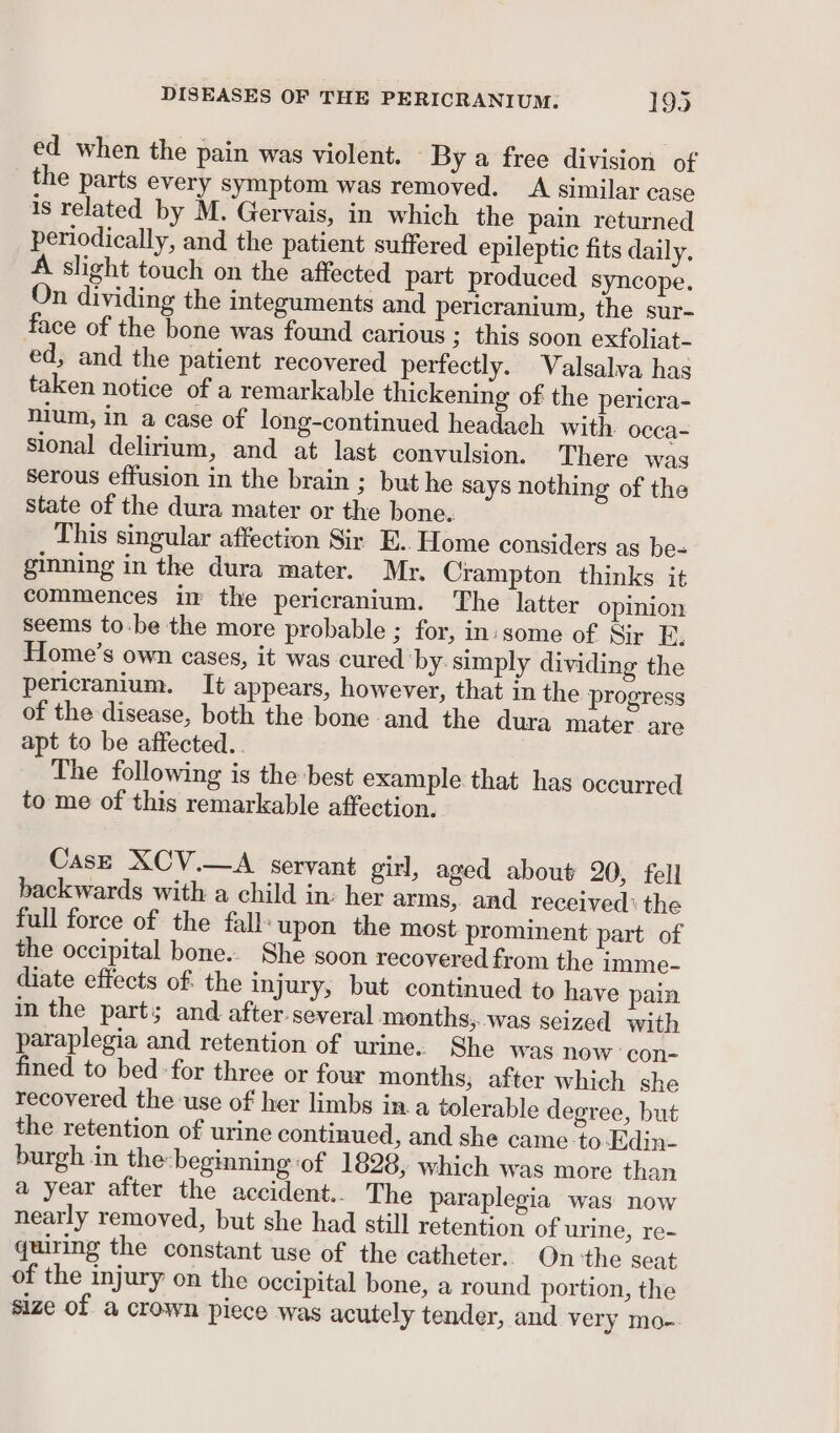 ed when the pain was violent. By a free division of the parts every symptom was removed. A similar case is related by M. Gervais, in which the pain returned periodically, and the patient suffered epileptic fits daily. A slight touch on the affected part produced syncope. On dividing the integuments and pericranium, the sur- face of the bone was found carious ; this soon exfoliat- ed, and the patient recovered perfectly. Valsalva has taken notice of a remarkable thickening of the pericra- nium, in a case of long-continued headaeh with occa- sional delirium, and at last convulsion. There was serous effusion in the brain ; but he says nothing of the State of the dura mater or the bone. This singular affection Sir E. Home considers as be- ginning in the dura mater. Mr. Crampton thinks it commences in the pericranium. The latter opinion seems to-.be the more probable ; for, in:some of Sir F, Home’s own cases, it was cured by simply dividing the pericranium. It appears, however, that in the progress of the disease, both the bone and the dura mater are apt to be affected.. The following is the best example that has occurred to me of this remarkable affection. CasE XCV.—A servant girl, aged about 20, fell backwards with a child in: her arms, and received: the full force of the fall: upon the most prominent part of the occipital bone.. She soon recovered from the imme- diate effects of. the injury, but continued to have pain in the parts and after several months;..was seized with paraplegia and retention of urine. She was now ‘con- fined to bed for three or four months; after which she recovered the use of her limbs in. a tolerable degree, but the retention of urine continued, and she came to-Edin- burgh in the:beginning of 1828, which was more than a year after the accident.. The paraplegia was now nearly removed, but she had still retention of urine, re- quiring the constant use of the catheter. On the seat of the injury on the occipital bone, a round portion, the size of a crown piece was acutely tender, and very mo-