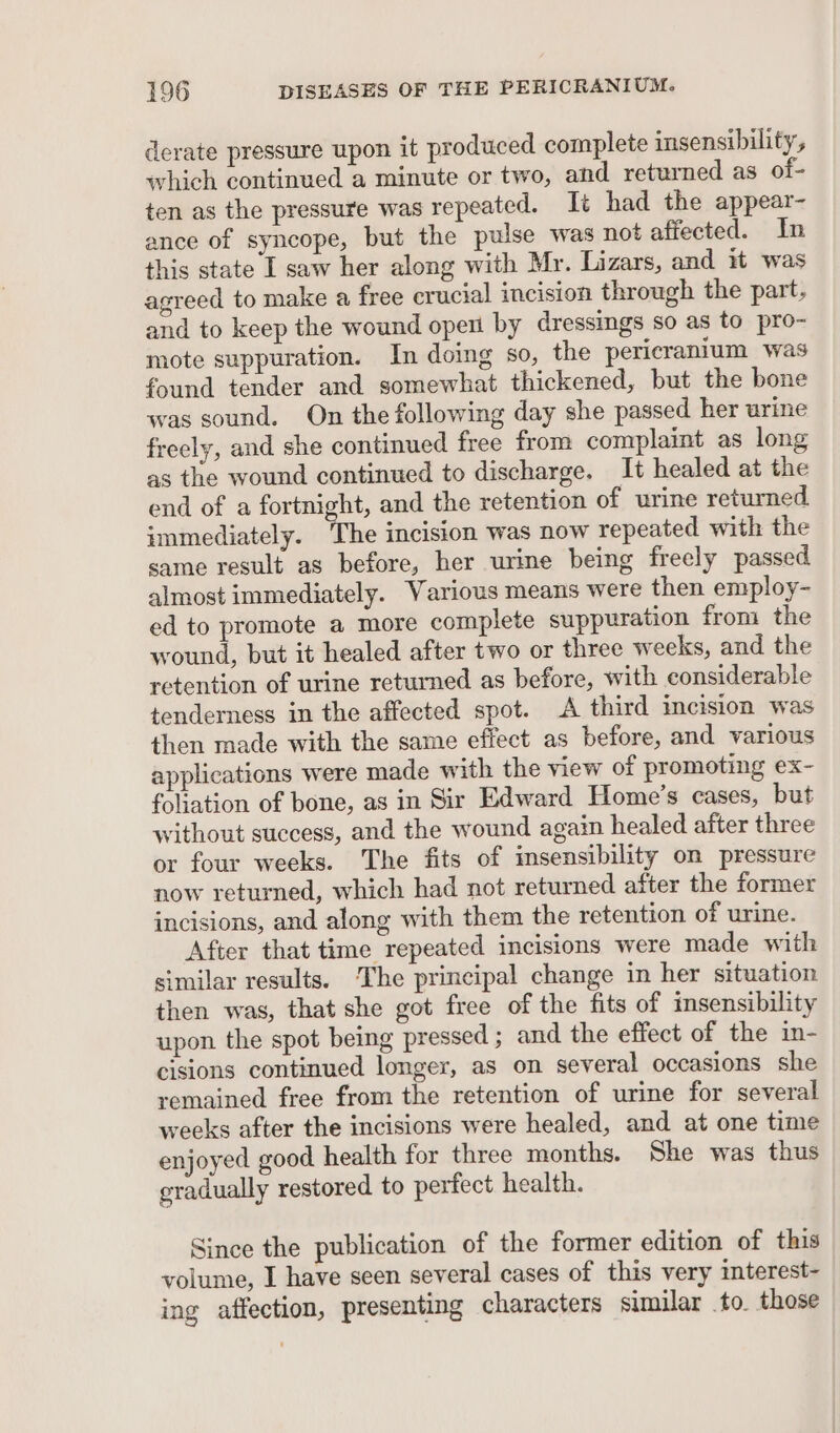 derate pressure upon it produced complete insensibility, which continued a minute or two, and returned as of- ten as the pressure was repeated. It had the appear- ance of syncope, but the pulse was not affected. In this state I saw her along with Mr. Lizars, and it was agreed to make a free crucial incision through the part, and to keep the wound open by dressings so as to pro- mote suppuration. In doing so, the pericranium was found tender and somewhat thickened, but the bone was sound. On the following day she passed her urine freely, and she continued free from complaint as long as the wound continued to discharge. It healed at the end of a fortnight, and the retention of urine returned immediately. The incision was now repeated with the same result as before, her urine being freely passed almost immediately. Various means were then employ- ed to promote a more complete suppuration from the wound, but it healed after two or three weeks, and the retention of urine returned as before, with considerable tenderness in the affected spot. A third incision was then made with the same effect as before, and various applications were made with the view of promoting ex- foliation of bone, as in Sir Edward Home’s cases, but without success, and the wound again healed after three or four weeks. The fits of imsensibility on pressure now returned, which had not returned after the former incisions, and along with them the retention of urine. After that time repeated incisions were made with similar results. ‘The principal change in her situation then was, that she got free of the fits of insensibility upon the spot being pressed ; and the effect of the in- cisions continued longer, as on several occasions she remained free from the retention of urine for several weeks after the incisions were healed, and at one time enjoyed good health for three months. She was thus gradually restored to perfect health. Since the publication of the former edition of this volume, I have seen several cases of this very interest- ing affection, presenting characters similar to. those