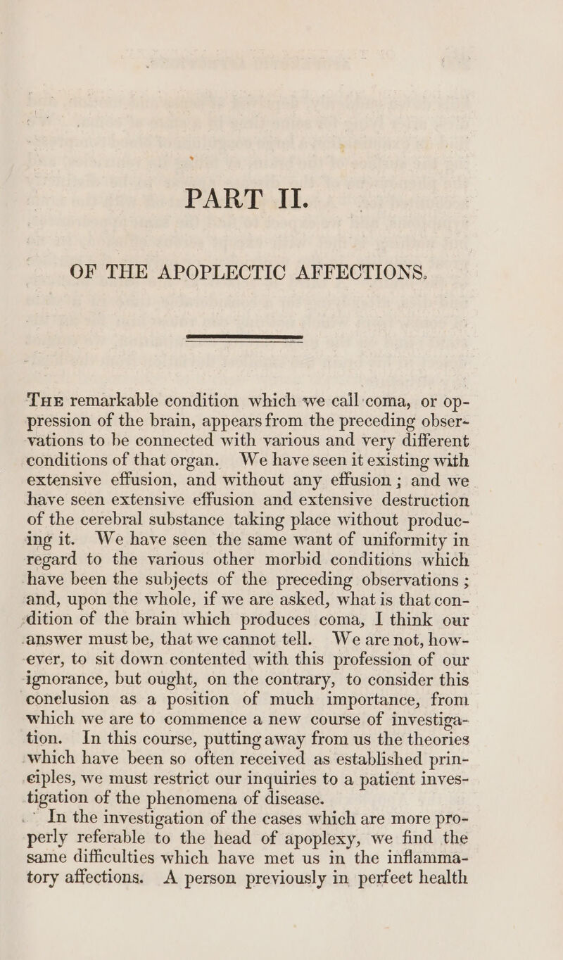 . PART II. OF THE APOPLECTIC AFFECTIONS. Tue remarkable condition which we call coma, or op- pression of the brain, appears from the preceding obser- vations to be connected with various and very different conditions of that organ. We have seen it existing with extensive effusion, and without any effusion ; and we have seen extensive effusion and extensive destruction of the cerebral substance taking place without produc- ing it. We have seen the same want of uniformity in regard to the various other morbid conditions which have been the subjects of the preceding observations ; and, upon the whole, if we are asked, what is that con- -dition of the brain which produces coma, I think our answer must be, that we cannot tell. Weare not, how- ever, to sit down contented with this profession of our ignorance, but ought, on the contrary, to consider this conelusion as a position of much importance, from which we are to commence a new course of investiga- tion. In this course, putting away from us the theories which have been so often received as established prin- ciples, we must restrict our inquiries to a patient inves- tigation of the phenomena of disease. .” In the investigation of the cases which are more pro- perly referable to the head of apoplexy, we find the same difficulties which have met us in the inflamma- tory affections. A person previously in perfect health