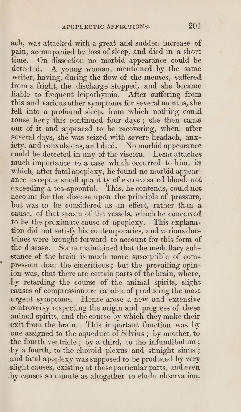 ach, was attacked with a great and sudden increase of pain, accompanied by loss of sleep, and died in a short time. On dissection no morbid appearance could be detected. A young woman, mentioned by the same writer, having, during the flow of the menses, suffered. from a fright, the discharge stopped, and she became Hable to frequent leipothymia. After suffering from this and various other symptoms for several months, she fell into a profound sleep, from which nothing could rouse her; this continued four days; she then came out of it and appeared to be recovering, when, after several days, she was seized with severe headach, anx- iety, and convulsions, and died. No morbid appearance could be detected in any of the viscera. Lecat attaches much importance to a case which occurred to him, in which, after fatal apoplexy, he found no morbid appear- ance except a small quantity of extravasated blood, not exceeding a tea-spoonful. This, he contends, could not account for the disease upon the principle of pressure, but was to be considered as an effect, rather than a cause, of that spasm of the vessels, which he conceived to be the proximate cause of apoplexy. This explana- - tion did not satisfy his contemporaries, and various doc- trines were brought forward to account for this form of the disease. Some maintained that the medullary sub- stance of the brain is much more susceptible of com- pression than the cineritious; but the prevailing opin- ion was, that there are certain parts of the brain, where, -by retarding the course of the animal spirits, slight causes of compression are capable of producing the most urgent symptoms. Hence arose a new and extensive controversy respecting the origin and progress of these animal spirits, and the course by which they make their exit from the brain. This important function was by one assigned to the aqueduct of Silvius ; by another, to the fourth ventricle ; by a third, to the infundibulum ; ‘by a fourth, to the choroid plexus and straight sinus ; and fatal apoplexy was supposed to be produced by very slight causes, existing at these particular parts, and even -by causes so minute as altogether to elude observation,