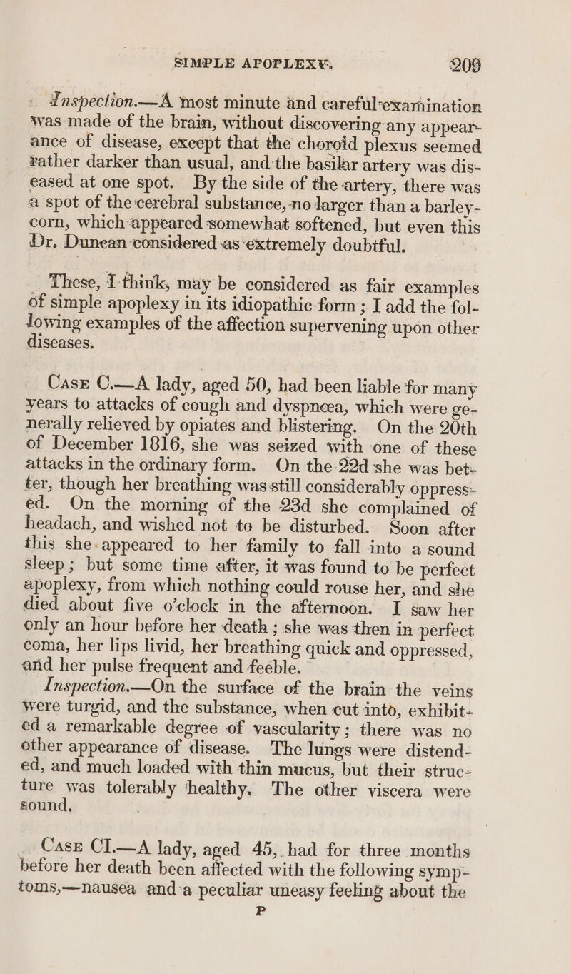 - Enspection.—A most minute and careful-examination was made of the brain, without discovering any appear- ance of disease, except that the choroid plexus seemed vather darker than usual, and ‘the basilar artery was dis- eased at one spot. By the side of the artery, there was a spot of the'cerebral substance, no larger than a barley- corn, which appeared somewhat softened, but even this Dr. Dunean considered as‘extremely doubtful. These, 1 think, may be considered as fair examples of simple apoplexy in its idiopathic form; I add the fol- lowing examples of the affection supervening upon other diseases. Casz C.—A lady, aged 50, had been liable for many years to attacks of cough and dyspnea, which were ge- nerally relieved by opiates and blistering. On the 20th of December 1816, she was seized with one of these attacks in the ordinary form. On the 22d she was bet- ter, though her breathing was still considerably oppress- ed. On the morning of the 23d she complained of headach, and wished not to be disturbed. Soon after this she-appeared to her family to fall into a sound sleep; but some time after, it was found to be perfect apoplexy, from which nothing could rouse her, and she died about five o’clock in the afternoon. I saw her only an hour before her death ; she was then in perfect coma, her lips livid, her breathing quick and oppressed, and her pulse frequent and feeble. | ) Inspection.—On the surface of the brain the veins were turgid, and the substance, when cut into, exhibit- ed a remarkable degree of vascularity ; there was no other appearance of disease. The lungs were distend- ed, and much loaded with thin mucus, but their struc- ture was tolerably ‘healthy. The other viscera were sound, Casz CI.—A lady, aged 45, had for three months before her death been affected with the following symp toms,—nausea and’a peculiar uneasy feeling about the P