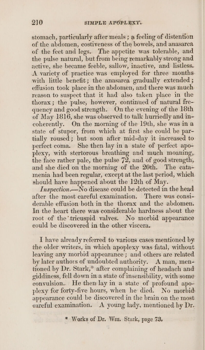 stomach, particularly after meals ; a feeling of distention of the abdomen, costiveness of the bowels, and anasarca of the feet and legs.. The appetite was tolerable, and the pulse natural, but from being remarkably strong and active, she became feeble, sallow, inaetive, and listless.. A variety of practice was employed for three months. with little benefit; the anasarca gradually extended ; effusion took place in the abdomen, and there was much: reason to suspect that it had also taken place in the thorax ; the pulse; however, continued of natural fre- quency and good strength. On the evening of the 18th of May 1816, she was observed to talk hurriedly and in- coherently. On the morning of the 19th, she was in a state of stupor, from which at first she could be par- tially roused; but soon after mid-day it increased to: perfect coma. She then lay ina state of perfect apo- plexy, with stertorous breathing and much moaning, the face rather pale, the pulse 72, and of good strength, and she died on the morning of the 20th. The cata- menia had been regular, except at the last period, which. should have happened about the 12th of May. Inspection.—No disease could be detected in the head after the most careful examination. ‘There was consi- derable effusion: both in the thorax and the abdomen. In the heart there was considerable hardness about the root of the’tricuspid valves. No morbid appearance eould be discovered in the other viscera. I have already referred to various cases mentioned by the older writers, in which apoplexy was fatal, without leaving any morbid appearance; and others are related by later authors of undoubted authority. A man, men- tioned by Dr. Stark,* after complaining of headach and giddiness, fell down in a state of insensibility, with some convulsion... He then:lay m a state of profound apo- plexy for forty-five hours, when he died. No morbid appearance could be discovered in the brain on the most. careful examination. A young lady, mentioned. by Dr. * Works of Dr. Wm. Stark, page 73,