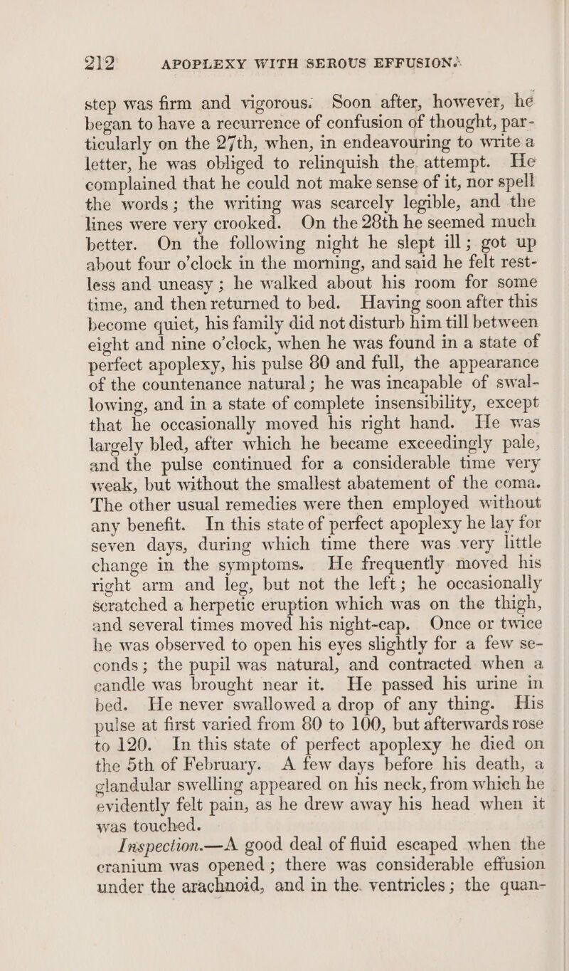 step was firm and vigorous. Soon after, however, he began to have a recurrence of confusion of thought, par- ticularly on the 27th, when, in endeavouring to write a letter, he was obliged to relinquish the. attempt. He complained that he could not make sense of it, nor spell the words; the writing was scarcely legible, and the lines were very crooked. On the 28th he seemed much better. On the following night he slept ill; got up about four o’clock in the morning, and said he felt rest- less and uneasy ; he walked about his room for some time, and then returned to bed. Having soon after this become quiet, his family did not disturb him till between eight and nine o'clock, when he was found in a state of perfect apoplexy, his pulse 80 and full, the appearance of the countenance natural; he was incapable of swal- lowing, and in a state of complete insensibility, except that he occasionally moved his right hand. He was largely bled, after which he became exceedingly pale, and the pulse continued for a considerable time very weak, but without the smallest abatement of the coma. The other usual remedies were then employed without any benefit. In this state of perfect apoplexy he lay for seven days, during which time there was very little change in the symptoms. He frequently moved his right arm and leg, but not the left; he occasionally scratched a herpetic eruption which was on the thigh, and several times moved his night-cap. Once or twice he was observed to open his eyes slightly for a few se- conds; the pupil was natural, and contracted when a candle was brought near it. He passed his urine in bed. He never swallowed a drop of any thing. His pulse at first varied from 80 to 100, but afterwards rose to 120. In this state of perfect apoplexy he died on the 5th of February. A few days before his death, a glandular swelling appeared on his neck, from which he evidently felt pain, as he drew away his head when it was touched. Inspection.—A good deal of fluid escaped when the cranium was opened ; there was considerable effusion under the arachnoid, and in the. ventricles; the quan-