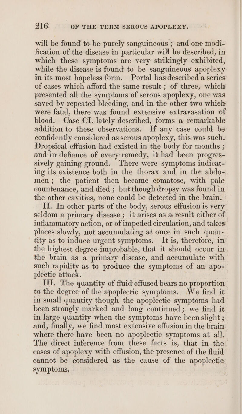 will be found to be purely sanguineous ; and one modi- fication. of the disease m particular will be deseribed, in which these symptoms are very: strikingly exhibited, while the disease is found to be sanguineous apoplexy in its most hopeless form. Portal has described a series of cases which afford the same result ; of three, which presented all the symptoms of serous apoplexy, one was saved by repeated bleeding, and in the other two which were fatal, there was found extensive extravasation of blood. Case CI. lately described, forms a remarkable addition to these observations. If any case could be confidently considered as serous apoplexy, this was such. Dropsical effusion had existed in the body for months ; and im defiance of every remedy, it had been progres- sively gaining ground. There were symptoms indicat- ing its existence both in the thorax and in the abdo-. men; the patient then became comatose, with pale countenance, and died ; but though dropsy was found in the other cavities, none could be detected in the brain. » II. In other parts of the body, serous effusion is very seldom a primary disease ; it arises as a result either of inflammatory action, or of impeded circulation, and takes: places slowly, not accumulating at once in such quan-. tity as to induce urgent symptoms. It is, therefore, in the highest degree improbable, that it should occur in. the brain as a primary disease, and accumulate with such rapidity as to produce the symptoms of an apo- plectic attack. Ifl. The quantity of fluid effused bears no proportion to the degree of the apoplectie symptoms. We find it in small quantity though the apoplectic symptoms had been strongly marked and long continued; we find it in large quantity when the symptoms have been slight ; and, finally, we find most extensive effusion in the brain where there have been no apoplectic symptoms at all. The direct inference from these facts is, that in the. cases of apoplexy with effusion, the presence of the fluid cannot be considered as the cause of the apoplectic symptoms,