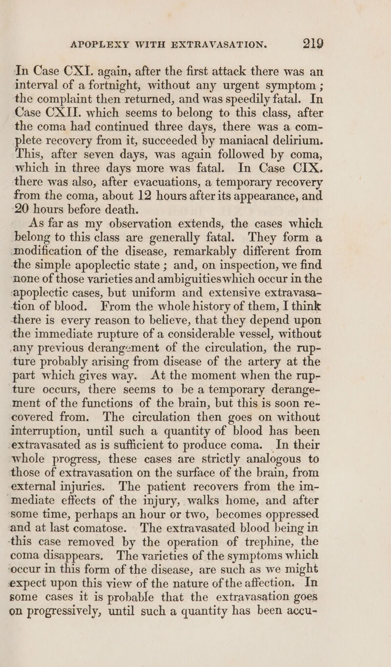 In Case CXI. again, after the first attack there was an interval of a fortnight, without any urgent symptom ; the complaint then returned, and was speedily fatal. In Case CXII. which seems to belong to this class, after the coma had continued three days, there was a com- plete recovery from it, succeeded by maniacal delirium. This, after seven days, was again followed by coma, which in three days more was fatal. In Case CIX. there was also, after evacuations, a temporary recovery from the coma, about 12 hours after its appearance, and ‘20 hours before death. As far as my observation extends, the cases which belong to this class are generally fatal. They form a aodification of the disease, remarkably different from the simple apoplectic state ; and, on inspection, we find ‘none of those varieties and ambiguities which occur in the apoplectic cases, but uniform and extensive extravasa- tion of blood. From the whole history of them, I think there is every reason to believe, that they depend upon the immediate rupture of a considerable vessel, without any previous derangement of the circulation, the rup- ture probably arising from disease of the artery at the part which gives way. At the moment when the rup- ture occurs, there seems to be a temporary derange- ment of the functions of the brain, but this is soon re- covered from. The circulation then goes on without interruption, until such a quantity of blood has been -extravasated as is sufficient to produce coma. In their whole progress, these cases are strictly analogous to those of extravasation on the surface of the brain, from external injuries. The patient recovers from the im- ‘Inediate effects of the injury, walks home, and after some time, perhaps an hour or two, becomes oppressed. and at last comatose. The extravasated blood being in ‘this case removed by the operation of trephine, the coma disappears. The varieties of the symptoms which ‘occur in this form of the disease, are such as we might expect upon this view of the nature of the affection. In some cases it is probable that the extravasation goes on progressively, until such a quantity has been accu-