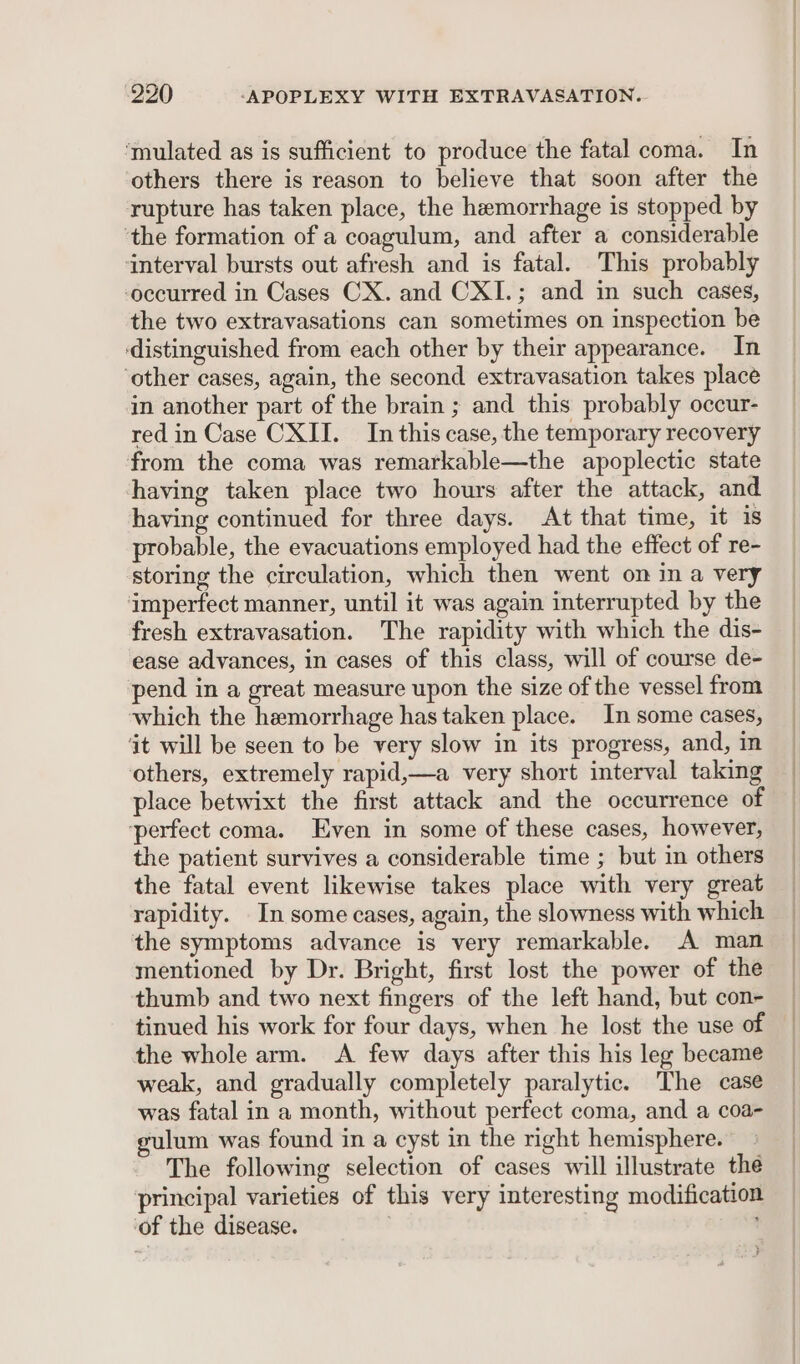 ‘mulated as is sufficient to produce the fatal coma. In others there is reason to believe that soon after the rupture has taken place, the hemorrhage is stopped by ‘the formation of a coagulum, and after a considerable interval bursts out afresh and is fatal. This probably occurred in Cases CX. and CXI.; and in such cases, the two extravasations can sometimes on inspection be distinguished from each other by their appearance. In ‘other cases, again, the second extravasation takes place in another part of the brain ; and this probably occur- red in Case CXII. In this case, the temporary recovery from the coma was remarkable—the apoplectic state having taken place two hours after the attack, and having continued for three days. At that time, it is probable, the evacuations employed had the effect of re- storing the circulation, which then went om in a very imperfect manner, until it was again interrupted by the fresh extravasation. The rapidity with which the dis- ease advances, in cases of this class, will of course de- pend in a great measure upon the size of the vessel from which the hemorrhage has taken place. In some cases, ‘it will be seen to be very slow in its progress, and, in others, extremely rapid,—a very short interval taking place betwixt the first attack and the occurrence of ‘perfect coma. Even in some of these cases, however, the patient survives a considerable time ; but in others the fatal event likewise takes place with very great rapidity. In some cases, again, the slowness with which the symptoms advance is very remarkable. A man mentioned by Dr. Bright, first lost the power of the thumb and two next fingers of the left hand, but con- tinued his work for four days, when he lost the use of the whole arm. &lt;A few days after this his leg became weak, and gradually completely paralytic. The case was fatal in a month, without perfect coma, and a coa- gulum was found in a cyst in the right hemisphere. The following selection of cases will illustrate the principal varieties of this very interesting modification of the disease. |