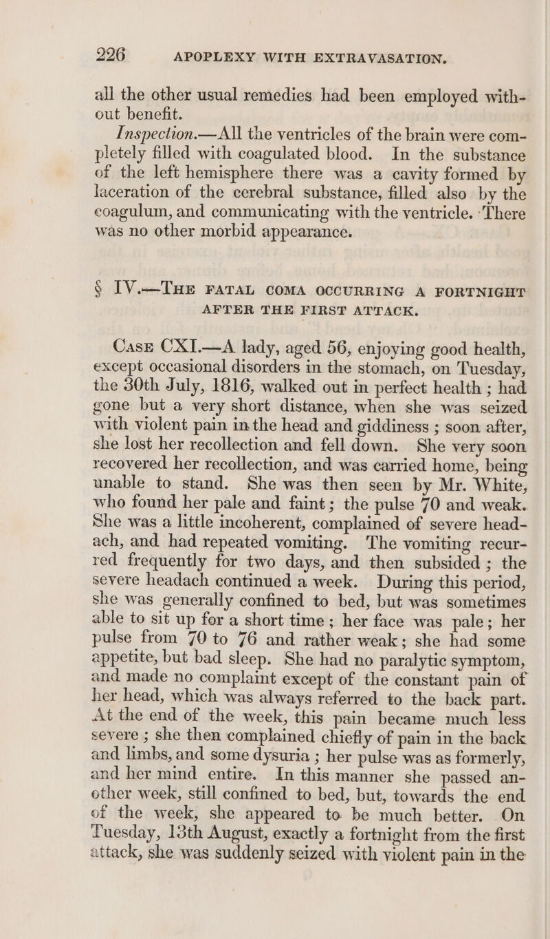 all the other usual remedies had been employed with- out benefit. Inspection.— All the ventricles of the brain were com- pletely filled with coagulated blood. In the substance of the left hemisphere there was a cavity formed by laceration of the cerebral substance, filled also by the coagulum, and communicating with the ventricle. ‘There was no other morbid appearance. § IV._THE FATAL COMA OCCURRING A FORTNIGHT AFTER THE FIRST ATTACK. Case CXI.—A lady, aged 56, enjoying good health, except occasional disorders in the stomach, on Tuesday, the 30th July, 1816, walked out in perfect health ; had gone but a very short distance, when she was seized with violent pain inthe head and giddiness ; soon after, she lost her recollection and fell down. She very soon recovered her recollection, and was carried home, being unable to stand. She was then seen by Mr. White, who found her pale and faint; the pulse 70 and weak. She was a little incoherent, complained of severe head- ach, and had repeated vomiting. The vomiting recur- red frequently for two days, and then subsided ; the severe headach continued a week. During this period, she was generally confined to bed, but was sometimes able to sit up for a short time ; her face was pale; her pulse from 70 to 76 and rather weak; she had some appetite, but bad sleep. She had no paralytic symptom, and made no complaint except of the constant pain of her head, which was always referred to the back part. At the end of the week, this pain became much less severe ; she then complained chiefly of pain in the back and limbs, and some dysuria ; her pulse was as formerly, and her mind entire. In this manner she passed an- other week, still confined to bed, but, towards the end of the week, she appeared to be much better. On Tuesday, 13th August, exactly a fortnight from the first attack, she was suddenly seized with violent pain in the