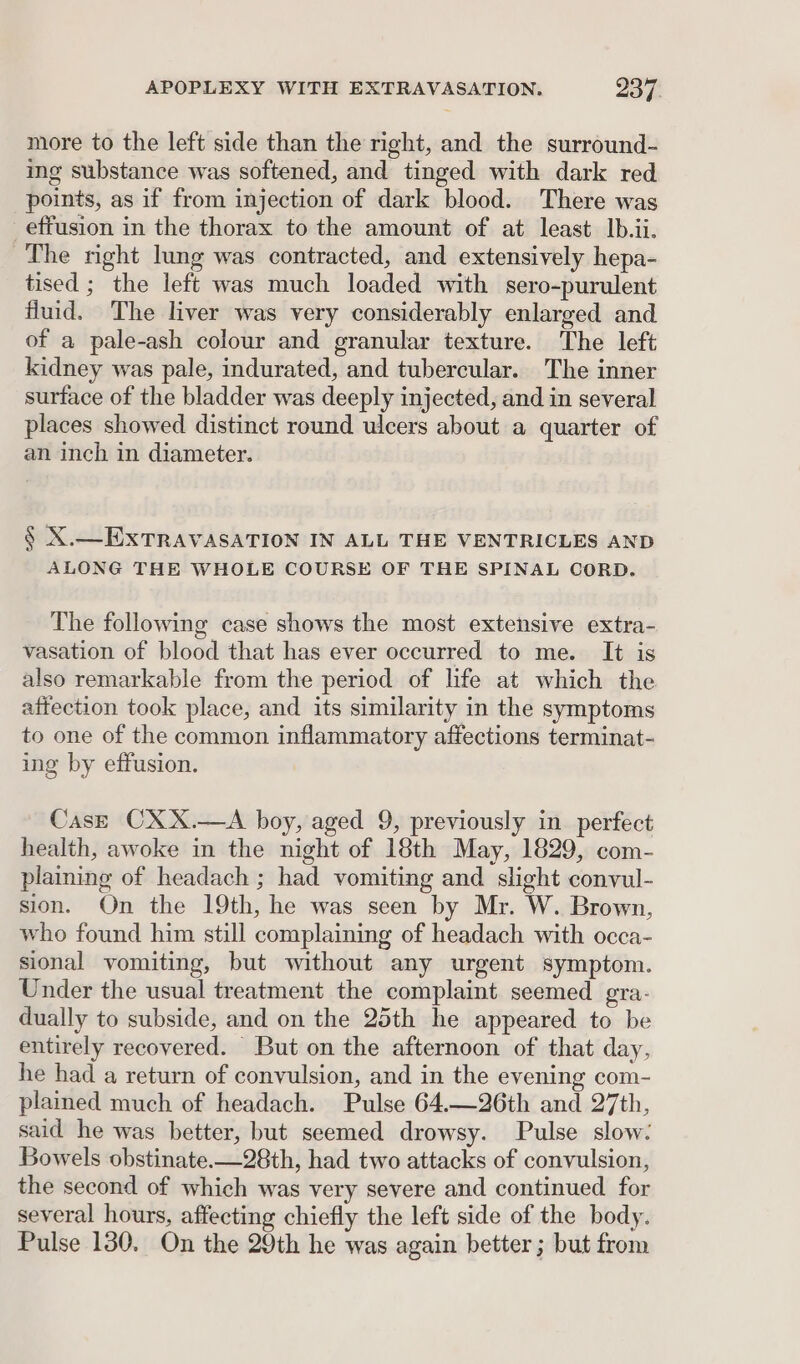 more to the left side than the right, and the surround- ing substance was softened, and tinged with dark red points, as if from injection of dark blood. There was effusion in the thorax to the amount of at least. Ib.ii. The night lung was contracted, and extensively hepa- tised ; the left was much loaded with sero-purulent fluid. The liver was very considerably enlarged and of a pale-ash colour and granular texture. The left kidney was pale, indurated, and tubercular. The inner surface of the bladder was deeply injected, and in several places showed distinct round ulcers about a quarter of an inch in diameter. § X.—EXTRAVASATION IN ALL THE VENTRICLES AND ALONG THE WHOLE COURSE OF THE SPINAL CORD. The following case shows the most extensive extra- vasation of blood that has ever occurred to me. It is also remarkable from the period of life at which the attection took place, and its similarity in the symptoms to one of the common inflammatory affections terminat- ing by effusion. CasE CXX.—A boy, aged 9, previously in perfect health, awoke in the night of 18th May, 1829, com- plaining of headach ; had vomiting and slight convul- sion. On the 19th, he was seen by Mr. W. Brown, who found him still complaining of headach with occa- sional vomiting, but without any urgent symptom. Under the usual treatment the complaint seemed gra- dually to subside, and on the 25th he appeared to be entirely recovered. But on the afternoon of that day, he had a return of convulsion, and in the evening com- plained much of headach. Pulse 64.—26th and 27th, said he was better, but seemed drowsy. Pulse slow: Bowels obstinate—28th, had two attacks of convulsion, the second of which was very severe and continued for several hours, affecting chiefly the left side of the body. Pulse 130, On the 29th he was again better ; but from