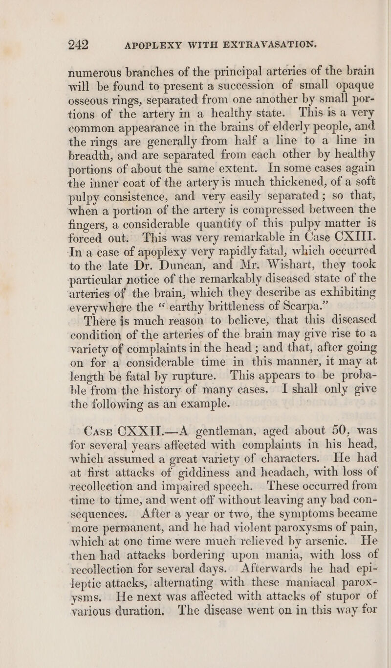 numerous branches of the principal arteries of the brain will be found to present a succession of small opaque osseous rings, separated from one another by small por- tions of the artery in a healthy state. This is a very common appearance in the brains of elderly people, and the rings are generally from half a line to a line im breadth, and are separated from each other by healthy portions of about the same extent. In some cases again the inner coat of the artery is much thickened, of a soft pulpy consistence, and very easily separated ; so that, when a portion of the artery is compressed between the fingers, a considerable quantity of this pulpy matter 1s forced out. This was very remarkable in Case CXIII. In a case of apoplexy very rapidly fatal, which occurred to the late Dr. Duncan, and Mr. Wishart, they took particular notice of the remarkably diseased state of the arteries of the brain, which they describe as exhibiting everywhere the “ earthy brittleness of Scarpa.” There is much reason to believe, that this diseased condition of the arteries of the brain may give rise to a variety of complaints in the head ; and that, after going on for a considerable time in this manner, it may at length be fatal by rupture. This appears to be proba- ble from the history of many cases. I shall only give the following as an example. Cast CXXIIL—A gentleman, aged about 50, was for several years affected with complaints in his head, which assumed a great variety of characters. He had at first attacks of giddiness and headach, with loss of recolleetion and impaired speech. These occurred from time to time, and went off without leaving any bad con- sequences. After a year or two, the symptoms became more permanent, and he had violent paroxysms of pain, which at one time were much relieved by arsenic. He then had attacks bordering upon mania, with loss of recollection for several days. Afterwards he had epi- jeptic attacks, alternating with these maniacal parox- ysms. He next was affected with attacks of stupor of various duration. The disease went on in this way for