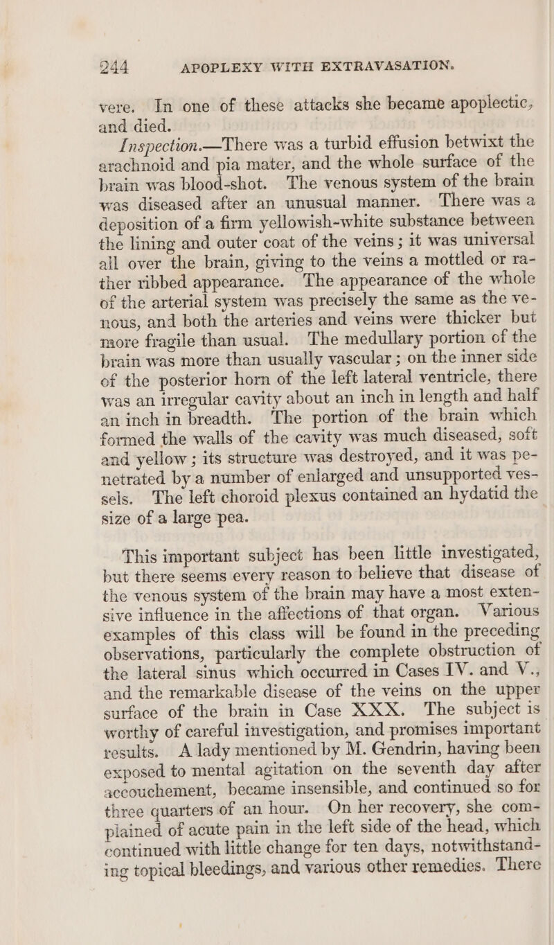 vere. In one of these attacks she became apoplectic, and died. Inspection.—There was a turbid effusion betwixt the arachnoid and pia mater, and the whole surface of the brain was ser ire The venous system of the brain was diseased after an unusual manner. There was a deposition of a firm yellowish-white substance between the lining and outer coat of the veins ; it was universal all over the brain, giving to the veins a mottled or ra- ther ribbed appearance. The appearance of the whole of the arterial system was precisely the same as the ve- nous, and both the arteries and veins were thicker but more fragile than usual. The medullary portion of the brain was more than usually vascular ; on the inner side of the posterior horn of the left lateral ventricle, there was an irregular cavity about an inch in length and half an inch in breadth. The portion of the brain which formed the walls of the cavity was much diseased, soft and yellow ; its structure was destroyed, and it was pe- netrated by a number of enlarged and unsupported ves- sels. The left choroid plexus contained an hydatid the size of a large pea. This important subject has been little investigated, but there seems every reason to believe that disease of the venous system of the brain may have a most exten- sive influence in the affections of that organ. Various examples of this class will be found in the preceding observations, particularly the complete obstruction of the lateral sinus which occurred in Cases IV. and V., and the remarkable disease of the veins on the upper surface of the brain in Case XXX. The subject is worthy of careful investigation, and promises important results. A lady mentioned by M. Gendrin, having been exposed to mental agitation on the seventh day after aceouchement, became insensible, and continued so for three quarters of an hour. On her recovery, she com- plained of acute pain in the left side of the head, which continued with little change for ten days, notwithstand- ing topical bleedings, and various other remedies. There