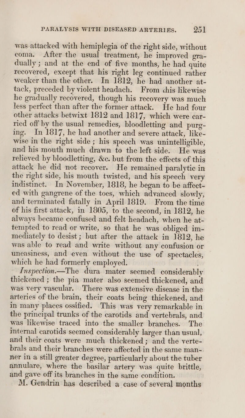 was attacked with hemiplegia of the right side, without coma. After the usual treatment, he improved gra- dually ; and at the end of five months, he had quite recovered, except that his right leg continued rather weaker than the other. In 1812, he had another at- tack, preceded by violent headach. From chis likewise he gradually recovered, though his recovery was much less perfect than after the former attack. He had four other attacks betwixt 1812 and 1817, which were car- ried off by the usual remedies, bloodletting and purg- ing. In 1817, he had another and severe attack, like- wise in the right side; his speech was unintelligible, and his mouth much drawn to the left side. He was relieved by bloodletting, &amp;c. but from the effects of this attack he did not recover. He remained paralytic in the right side, his mouth twisted, and his speech very indistinct. In November, 1818, he began to be affect- ed with gangrene of the toes, which advanced slowly, and terminated fatally in April 1819. From the time of his first attack, in 1805, to the second, in 1812, he always became confused and felt headach, when he at- tempted to read or write, so that he was obliged im- mediately to desist ; but after the attack in 1812, he was able to read and write without any confusion or uneasiness, and even without the use of spectacles, which he had formerly employed. Inspection —The dura mater seemed considerably thickened ; the pia mater also seemed thickened, and was very vascular. There was extensive disease in the arteries of the brain, their coats being thickened, and in many places ossified. This was very remarkable in the principal trunks of the carotids and vertebrals, and was likewise traced into the smaller branches. The internal carotids seemed considerably larger than usual, and their coats were much thickened; and the verte- brals and their branches were affected in the same man- ner in a still greater degree, particularly about the tuber annulare, where the basilar artery was quite brittle, and gave off its branches in the same condition. M. Gendrin has described a case of several months