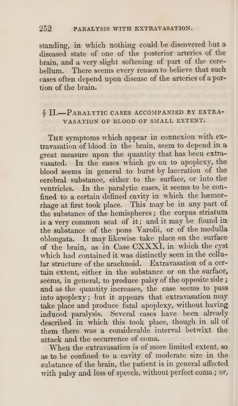 standing, in which nothing could be discovered but a diseased state of one of the posterior arteries of the brain, and a very slight softening of part of the cere- bellum. There seems every reason to believe that such cases often depend upon disease of the arteries of a por- tion of the brain. § I].—PAaRALYTIC CASES ACCOMPANIED BY EXTRA- VASATION OF BLOOD OF SMALL EXTENT. THE symptoms which appear in connexion with ex- travasation of blood in the brain, seem to depend in a great measure upon the quantity that has been extra- vasated. In the cases which go on to apoplexy, the blood seems in general to burst by laceration of the cerebral substance, either to the surface, or into the ventricles. In the paralytic cases, it seems to be con- fined to a certain defined cavity in which the hemor- rhage at first took place. This may be in any part of the substance of the hemispheres; the corpus striatum is a very common seat of it; and it may be found in the substance of the pons Varolii, or of the medulla oblongata. It may likewise take place on the suriace of the brain, as in Case CX XXI, in which the cyst which had contained it was distinctly seen in the cellu- lar structure of the arachnoid. LExtravasation of a cer- tain extent, either in the substance or on the surface, seems, in general, to produce palsy of the opposite side ; and as the quantity increases, the case seems to pass into apoplexy ; but it appears that extravasation may take place and produce fatal apoplexy, without having induced paralysis. Several cases have been already described in which this took place, though in all of them there was a considerable interval betwixt the attack and the occurrence of coma. When the extravasation is of more limited extent, so as to be confined to a cavity of moderate size in the substance of the brain, the patient is in general affected with palsy and loss of speech, without perfect coma ; or,