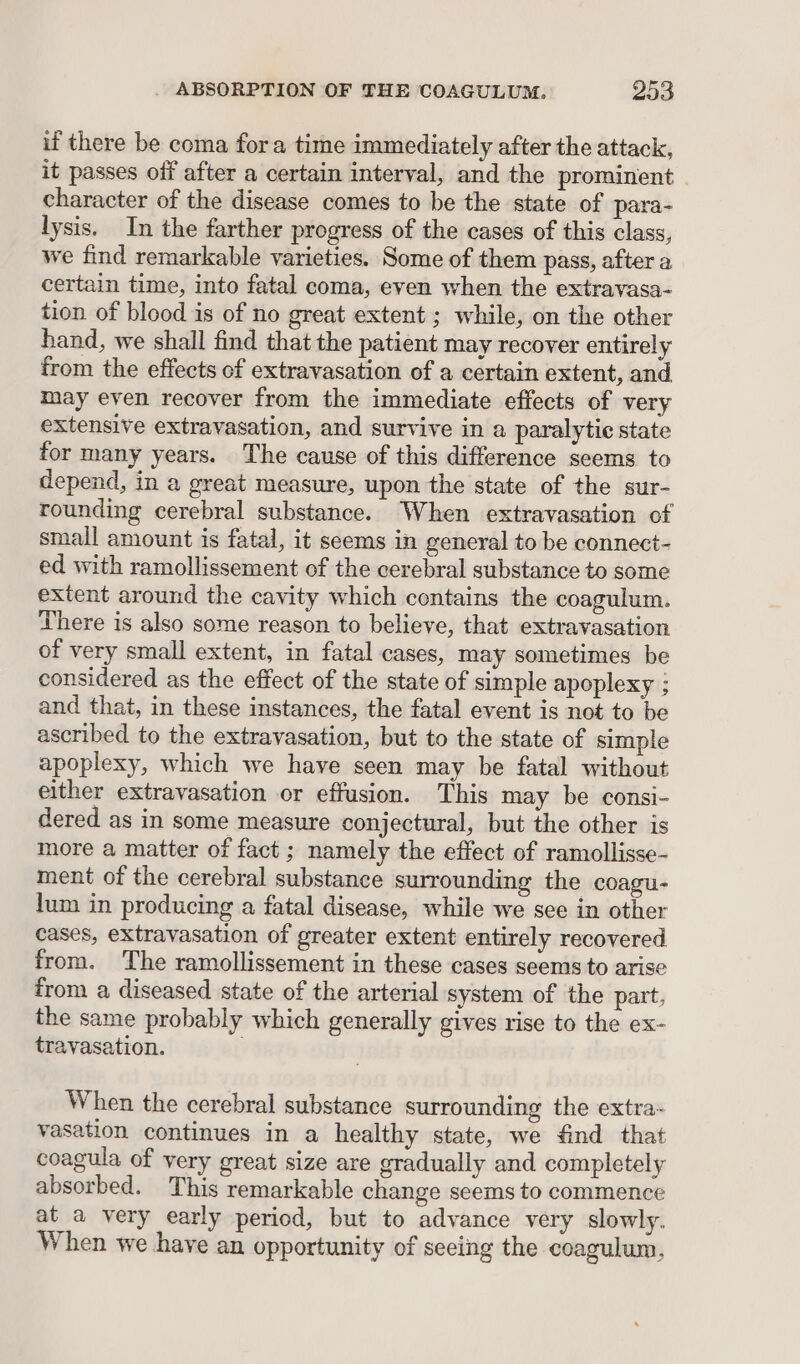 if there be coma fora time immediately after the attack, it passes off after a certain interval, and the prominent | character of the disease comes to be the state of para- lysis. In the farther progress of the cases of this class, we find remarkable varieties. Some of them pass, after a certain time, into fatal coma, even when the extravasa- tion of blood is of no great extent ; while, on the other hand, we shall find that the patient may recover entirely from the effects of extravasation of a certain extent, and may even recover from the immediate effects of very extensive extravasation, and survive in a paralytic state for many years. The cause of this difference seems to depend, in a great measure, upon the state of the sur- rounding cerebral substance. When extravasation of small amount is fatal, it seems in general to be connect- ed with ramollissement of the cerebral substance to some extent around the cavity which contains the coagulum. There is also some reason to believe, that extravasation of very small extent, in fatal cases, may sometimes be considered as the effect of the state of simple apoplexy ; and that, in these instances, the fatal event is not to be ascribed to the extravasation, but to the state of simple apoplexy, which we have seen may be fatal without either extravasation or effusion. This may be consi- dered as in some measure conjectural, but the other is more a matter of fact ; namely the effect of ramollisse- ment of the cerebral substance surrounding the coagu- lum in producing a fatal disease, while we see in other cases, extravasation of greater extent entirely recovered from. ‘The ramollissement in these cases seems to arise from a diseased state of the arterial system of the part, the same probably which generally gives rise to the ex- travasation. . When the cerebral substance surrounding the extra- vasation continues in a healthy state, we find that coagula of very great size are gradually and completely absorbed. This remarkable change seems to commence at a very early period, but to advance very slowly. When we have an opportunity of seeing the coagulum,