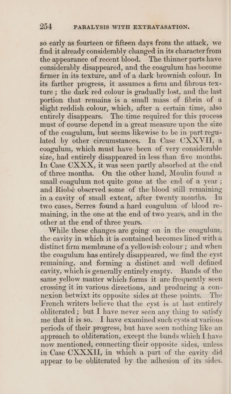 so early as fourteen or fifteen days from the attack, we find it already considerably changed in its character from the appearance of recent blood. The thinner parts have considerably disappeared, and the coagulum has become firmer in its texture, and of a dark brownish colour. In its farther progress, it assumes a firm and fibrous tex- ture ; the dark red colour is gradually lost, and the last portion that remains is a small mass of fibrin of a slight reddish colour, which, after a certain time, also entirely disappears. The time required for this process must of course depend in a great measure upon the size of the coagulum, but seems likewise to be in part regu- lated by other circumstances. In Case CXXVII, a coagulum, which must have been of very considerable size, had entirely disappeared in less than five months. In Case CX XX, it was seen partly absorbed at the end of three months. On the other hand, Moulin found a small coagulum not quite gone at the end of a year ; and Riobé observed some of the blood still remaining in a cavity of small extent, after twenty months. In two cases, Serres found a hard coagulum of blood re- maining, in the one at the end of two years, and in the other at the end of three years. While these changes. are going on in the coagulum, the cavity in which it is contained becomes lined witha distinct firm membrane of a yellowish colour ; and when the coagulum has entirely disappeared, we find the cyst remaining, and forming a distinct: and well defined cavity, which is generally entirelyempty. Bands of the same yellow matter which forms it are frequently seen crossing it m various directions, and producing a con- nexion betwixt its opposite sides at these points. The French writers believe that the cyst is at last entirely obliterated ; but I have never seen any thing to satisfy me that itis so. I have examined such cysts at various periods of their progress, but have seen nothing like an approach to obliteration, except the bands which I have now mentioned, connecting their opposite sides, unless in Case CX XXII, in which a part of the cavity did appear to be obliterated by the adhesion of its sides.