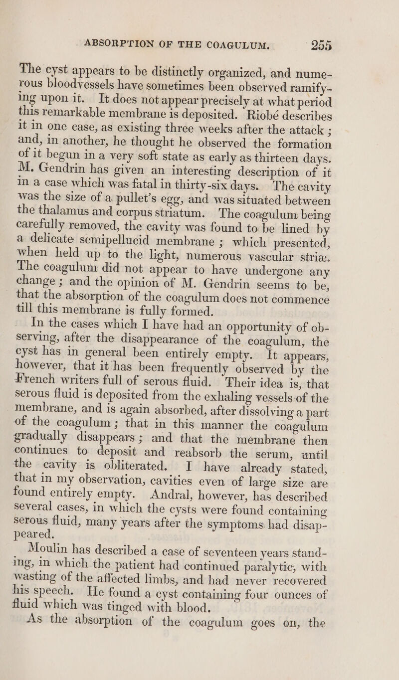 The cyst appears to be distinctly organized, and nume- rous bloodvessels have sometimes been observed ramify- ing upon it. It does not appear precisely at what period this remarkable membrane is deposited. Riobé describes it in one case, as existing three weeks after the attack 3 and, in another, he thought he observed the formation of it begun in a very soft state as early as thirteen days. M. Gendrin has given an interesting description of it in a case which was fatal in thirty-six days. The cavity was the size of a pullet’s egg, and was situated between the thalamus and corpus striatum. The coagulum being carefully removed, the cavity was found to be lined by a delicate semipellucid membrane ; which presented, when held up to the light, numerous vascular striz. The coagulum did not appear to have undergone any change ; and the opinion of M. Gendrin seems to be, that the absorption of the coagulum does not commence till this membrane is fully formed. In the cases which I have had an opportunity of ob- serving, after the disappearance of the coagulum, the cyst has in general been entirely empty. It appears, however, that it has been frequently observed by the French writers full of serous fluid. “Their idea is, that serous fluid is deposited from the exhaling vessels of the membrane, and is again absorbed, after dissolving a part of the coagulum ; that in this manner the coagulum gradually disappears; and that the membrane then continues to deposit and reabsorb the serum, until the cavity is obliterated. I have already stated, that in my observation, cavities even of large size are found entirely empty. Andral, however, has described several cases, in which the cysts were found containing serous fluid, many years after the symptoms had disap- peared. Moulin has described a case of seventeen years stand- ing, in which the patient had continued paralytic, with wasting of the affected limbs, and had never recovered his speech. He found a cyst containing four ounces of fluid which was tinged with blood. As the absorption of the coagulum goes on, the