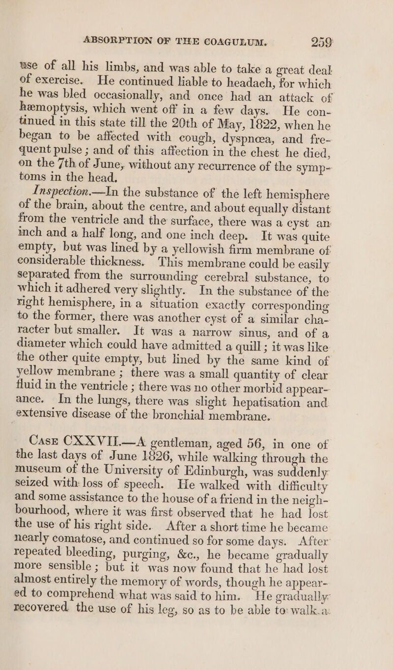 use of all his limbs, and was able to take a great deal of exercise. He continued lable to headach, for which he was bled occasionally, and once had an attack of hemoptysis, which went off in a few days. He con- tinued in this state till the 20th of May, 1822, when he began to be affected with cough, dyspnoea, and fre- quent pulse ; and of this affection in the chest he died, on the 7th of June, without any recurrence of the symp- toms in the head. Inspection.—In the substance of the left hemisphere of the brain, about the centre, and about equally distant from the ventricle and the surface, there was a cyst an inch and a half long, and one inch deep. It was quite empty, but was lined by a yellowish firm membrane of considerable thickness. This membrane could be easily separated from the surrounding cerebral substance, to which it adhered very slightly. In the substance of the right hemisphere, in a situation exactly corresponding to the former, there was another cyst of a similar cha- racter but smaller. It was a narrow sinus, and of a diameter which could have admitted a quill ; it was like the other quite empty, but lined by the same kind of yellow membrane ; there was-a small quantity of clear fluid in the ventricle ; there was no other morbid appear~ ance. In the lungs, there was slight hepatisation and extensive disease of the bronchial membrane. Casz CXXVIL—A gentleman, aged 56, in one of the last days of June 1826, while walking through the museum of the University of Edinburgh, was suddenly seized with: loss of speech. He walked with difficulty and some assistance to the house of a friend in the neigh- bourhood, where it was first observed that he had lost the use of his right side. After a short time he became nearly comatose, and continued so for some days. After repeated bleeding, purging, &amp;c., he became gradually more sensible ; but it was now found that he had lost almost entirely the memory of words, though he appear- ed to comprehend what was said to him. He gradually: recovered. the use of his leg, so as to be able to: walk.a: