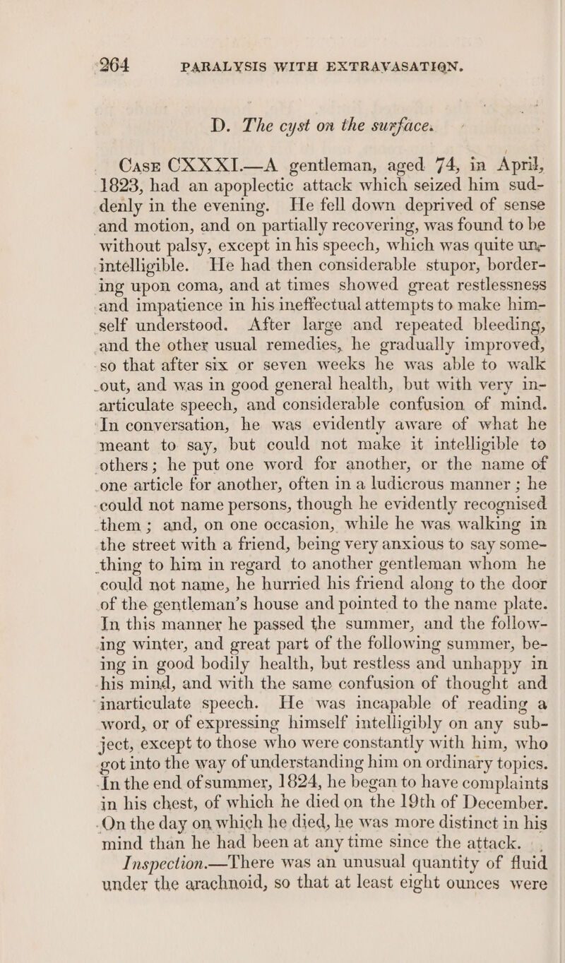 D. The cyst on the suxface. Casze CXXXI.—A gentleman, aged 74, in Apri, 1823, had an apoplectic attack which seized him sud- denly in the evening. He fell down deprived of sense and motion, and on partially recovering, was found to be without palsy, except in his speech, which was quite un- intelligible. He had then considerable stupor, border- ing upon coma, and at times showed great restlessness and impatience in his ineffectual attempts to make him- self understood. After large and repeated bleeding, and the other usual remedies, he gradually improved, -so that after six or seven weeks he was able to walk _out, and was in good general health, but with very in- articulate speech, and considerable confusion of mind. ‘In conversation, he was evidently aware of what he meant to say, but could not make it intelligible to others; he put one word for another, or the name of _one article for another, often in a ludicrous manner ; he could not name persons, though he evidently recognised them ; and, on one occasion, while he was walking in the street with a friend, being very anxious to say some- thing to him in regard to another gentleman whom he could not name, he hurried his friend along to the door of the gentleman’s house and pointed to the name plate. In this manner he passed the summer, and the follow- ing winter, and great part of the following summer, be- ing in good bodily health, but restless and unhappy in his mind, and with the same confusion of thought and ‘inarticulate speech. He was incapable of reading a word, or of expressing himself intelligibly on any sub- ject, except to those who were constantly with him, who got into the way of understanding him on ordinary topics. -In the end of summer, 1824, he began to have complaints in his chest, of which he died on the 19th of December. -On the day on which he died, he was more distinct in his mind than he had been at any time since the attack. | , Inspection.—There was an unusual quantity of fluid under the arachnoid, so that at least eight ounces were