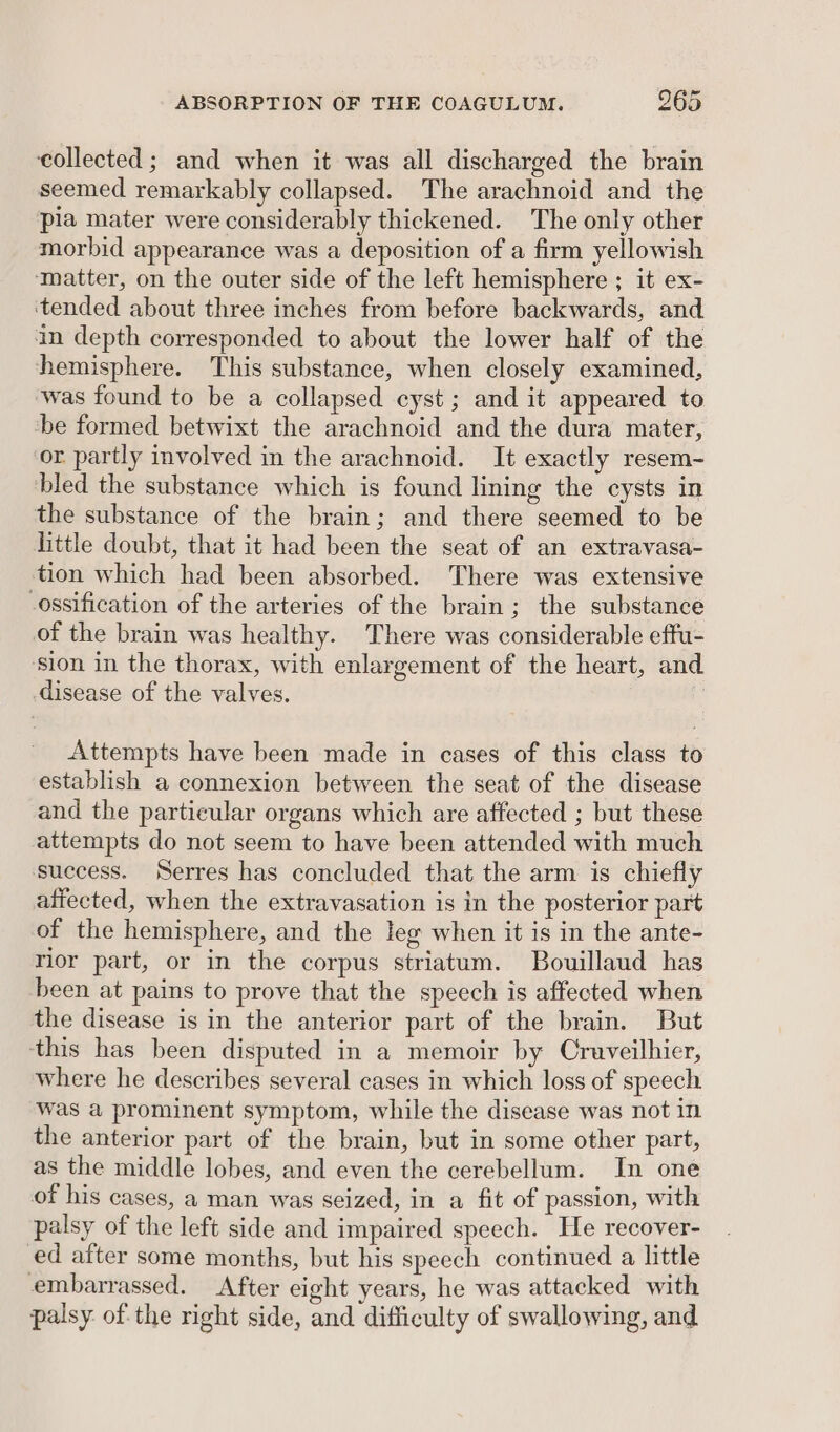 collected ; and when it was all discharged the brain seemed remarkably collapsed. The arachnoid and the pia mater were considerably thickened. The only other morbid appearance was a deposition of a firm yellowish ‘matter, on the outer side of the left hemisphere ; it ex- tended about three inches from before backwards, and in depth corresponded to about the lower half of the hemisphere. This substance, when closely examined, was found to be a collapsed cyst ; and it appeared to ‘be formed betwixt the arachnoid and the dura mater, or partly involved in the arachnoid. It exactly resem- bled the substance which is found lining the cysts in the substance of the brain; and there seemed to be little doubt, that it had been the seat of an extravasa- tion which had been absorbed. There was extensive ossification of the arteries of the brain; the substance of the brain was healthy. There was considerable effu- ‘sion in the thorax, with enlargement of the heart, and disease of the valves. , Attempts have been made in eases of this class to establish a connexion between the seat of the disease and the particular organs which are affected ; but these attempts do not seem to have been attended with much success. Serres has concluded that the arm is chiefly affected, when the extravasation is in the posterior part of the hemisphere, and the leg when it is in the ante- rior part, or in the corpus striatum. Bouillaud has been at pains to prove that the speech is affected when the disease is in the anterior part of the brain. But this has been disputed in a memoir by Cruveilhier, where he describes several cases in which loss of speech was a prominent symptom, while the disease was not in the anterior part of the brain, but in some other part, as the middle lobes, and even the cerebellum. In one of his cases, a man was seized, in a fit of passion, with palsy of the left side and impaired speech. He recover- ed after some months, but his speech continued a little embarrassed. After eight years, he was attacked with palsy ofthe right side, and difficulty of swallowing, and