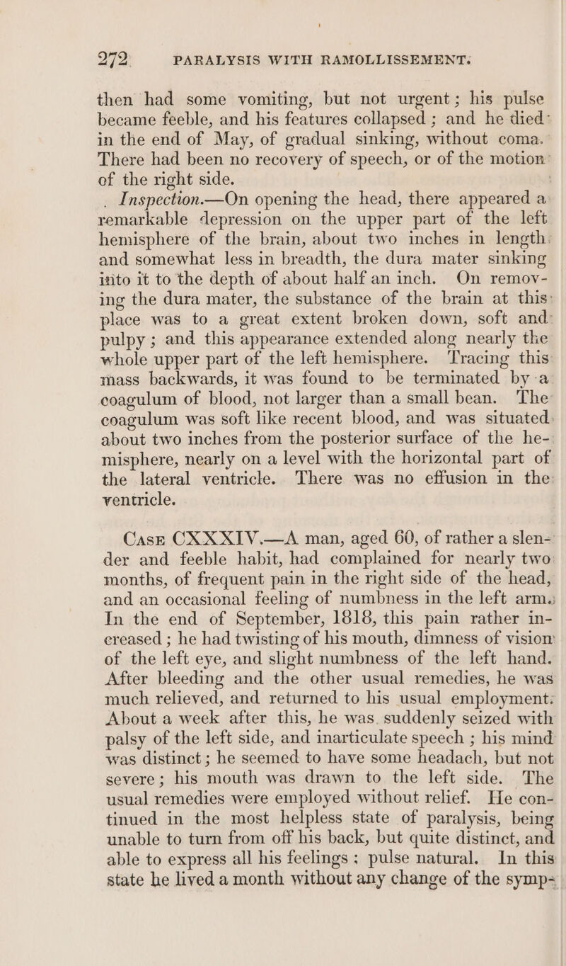 then had some vomiting, but not urgent; his pulse became feeble, and his features collapsed ; and he died: in the end of May, of gradual sinking, without coma. There had been no recovery of speech, or of the motion” of the right side. : _ Inspection.—On opening the head, there appeared a remarkable depression on the upper part of the left hemisphere of the brain, about two inches in length. and somewhat less in breadth, the dura mater sinking into it to the depth of about half an inch. On remov- ing the dura mater, the substance of the brain at this: place was to a great extent broken down, soft and: pulpy ; and this appearance extended along nearly the whole upper part of the left hemisphere. Tracing this mass backwards, it was found to be terminated by:a coagulum of blood, not larger than a small bean. The coagulum was soft like recent blood, and was situated: about two inches from the posterior surface of the he-. misphere, nearly on a level with the horizontal part of the lateral ventricle. There was no effusion in the ventricle. CasE CX XXIV.—A man, aged 60, of rather a slen- der and feeble habit, had complained for nearly two: months, of frequent pain in the right side of the head, and an occasional feeling of numbness in the left arm. In the end of September, 1818, this pain rather in- creased ; he had twisting of his mouth, dimness of vision of the left eye, and slight numbness of the left hand. After bleeding and the other usual remedies, he was much relieved, and returned to his usual employment: About a week after this, he was. suddenly seized with palsy of the left side, and inarticulate speech ; his mind was distinct ; he seemed to have some headach, but not severe; his mouth was drawn to the left side. The usual remedies were employed without relief. He con- tinued in the most helpless state of paralysis, being unable to turn from off his back, but quite distinct, and able to express all his feelings ; pulse natural. In this state he lived a month without any change of the symp=