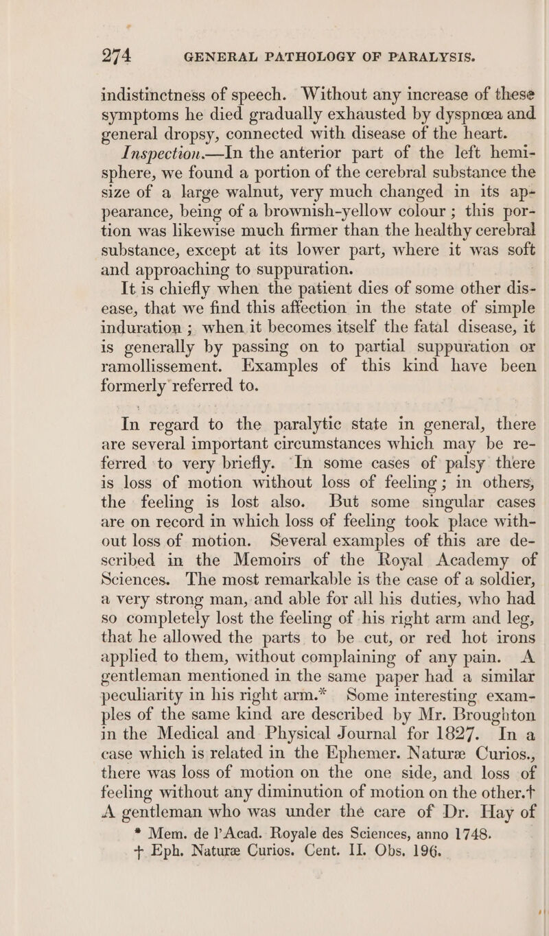 indistinctness of speech. Without any increase of these symptoms he died gradually exhausted by dyspneea and general dropsy, connected with disease of the heart. Inspection.—In the anterior part of the left hemi- sphere, we found a portion of the cerebral substance the size of a large walnut, very much changed in its ap- pearance, being of a brownish-yellow colour ; this por- tion was likewise much firmer than the healthy cerebral substance, except at its lower part, where it was soft and approaching to suppuration. It is chiefly when the patient dies of some other died ease, that we find this affection in the state of simple induration ; when.it becomes itself the fatal disease, it 1S generally by passing on to partial suppuration or ramollissement. Examples of this kind have been formerly referred to. In regard to the paralytic state in general, there are several important circumstances which may be re- ferred to very briefly. “In some cases of palsy there is loss of motion without loss of feeling; in others, the feeling is lost also. But some singular cases are on record in which loss of feeling took place with- out loss of motion. Several examples of this are de- scribed in the Memoirs of the Royal Academy of Sciences. The most remarkable is the case of a soldier, a very strong man, and able for all his duties, who had so completely lost the feeling of his right arm and leg, that he allowed the parts. to be cut, or red hot irons applied to them, without complaining of any pain. A gentleman mentioned in the same paper had a similar peculiarity in his right arm.* Some interesting exam- ples of the same kind are described by Mr. Broughton in the Medical and Physical Journal for 1827. ca. case which is related in the Ephemer. Nature Curios., there was loss of motion on the one side, and loss of feeling without any diminution of motion on the other.t A gentleman who was under the care of Dr. Hay of * Mem. de ]’Acad. Royale des Sciences, anno 1748. + Eph. Nature Curios. Cent. II. Obs. 196.