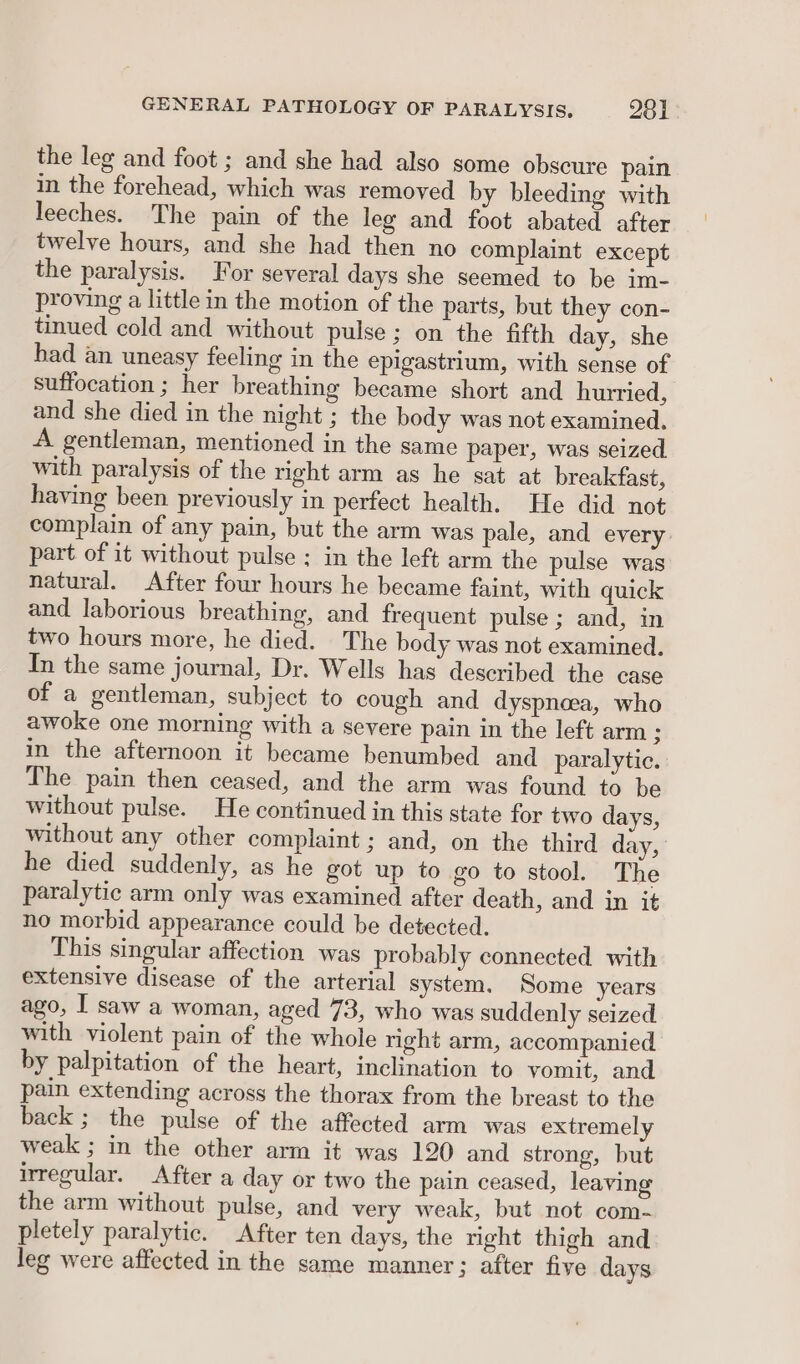 the leg and foot ; and she had also some obscure pain in the forehead, which was removed by bleeding with leeches. The pain of the leg and foot abated after twelve hours, and she had then no complaint except the paralysis. For several days she seemed to be im- proving a little in the motion of the parts, but they con- tinued cold and without pulse ; on the fifth day, she had an uneasy feeling in the epigastrium, with sense of suffocation ; her breathing became short and hurried, and she died in the night ; the body was not examined, A gentleman, mentioned in the same paper, was seized with paralysis of the right arm as he sat at breakfast, having been previously in perfect health. He did not complain of any pain, but the arm was pale, and every part of it without pulse ; in the left arm the pulse was natural. After four hours he became faint, with quick and laborious breathing, and frequent pulse ; and, in two hours more, he died. The body was not examined. In the same journal, Dr. Wells has described the case of a gentleman, subject to cough and dyspnaa, who awoke one morning with a severe pain in the left arm s in the afternoon it became benumbed and paralytic. The pain then ceased, and the arm was found to be without pulse. He continued in this state for two days, without any other complaint ; and, on the third day, he died suddenly, as he got up to go to stool. The paralytic arm only was examined after death, and in it no morbid appearance could be detected. This singular affection was probably connected with extensive disease of the arterial system. Some years ago, I saw a woman, aged 73, who was suddenly seized with violent pain of the whole right arm, accompanied by palpitation of the heart, inclination to vomit, and pain extending across the thorax from the breast to the back ; the pulse of the affected arm was extremely weak ; in the other arm it was 120 and strong, but irregular. After a day or two the pain ceased, leaving the arm without pulse, and very weak, but not com- pletely paralytic. After ten days, the right thigh and leg were affected in the same manner; after five days