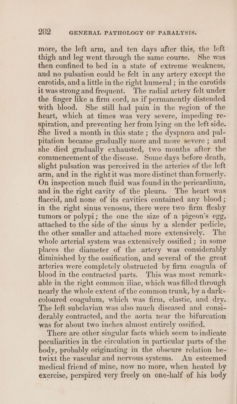 more, the left arm, and ten days after this, the left thigh and leg went through the same course. She was then confined to bed in a state of extreme weakness, and no pulsation could be felt in any artery except the carotids, and a little in the right humeral ; in the carotids it was strong and frequent. “The radial artery felt under the finger like a firm cord, as if permanently distended with blood. She still had pain in the region of the heart, which at times was very severe, impeding re- spiration, and preventing her from lying on the left side. She lived a month in this state ; the dyspnoea and pal- pitation became gradually more and more severe ; and she died gradually exhausted, two months after the commencement of the disease. Some days before death, slight pulsation was perceived in the arteries of the left arm, and in the right it was more distinct than formerly. On inspection much fluid was found in the pericardium, and in the right cavity of the pleura. The heart was flaccid, and none of its cavities contained any blood ; in the right sinus venosus, there were two firm fleshy tumors or polypi; the one the size of a pigeon’s egg, attached to the side of the sinus by a slender pedicle, the other smaller and attached more extensively. The whole arterial system was extensively ossified ; in some places the diameter of the artery was considerably diminished by the ossification, and several of the great arteries were completely obstructed by firm coagula of blood in the contracted parts. This was most remark- able in the right common iliac, which was filled through nearly the whole extent of the common trunk, by a dark- coloured coagulum, which was firm, elastic, and dry. The left subclavian was also much diseased and consi- derably contracted, and the aorta near the bifurcation was for about two inches almost entirely ossified. There are other singular facts which seem to indicate peculiarities in the cir culation in particular parts of the body, probably originating in the obscure relation be- twixt the vascular and nervous systems. An esteemed medical friend of mine, now no more, when heated by exercise, perspired very freely on one-half of his body