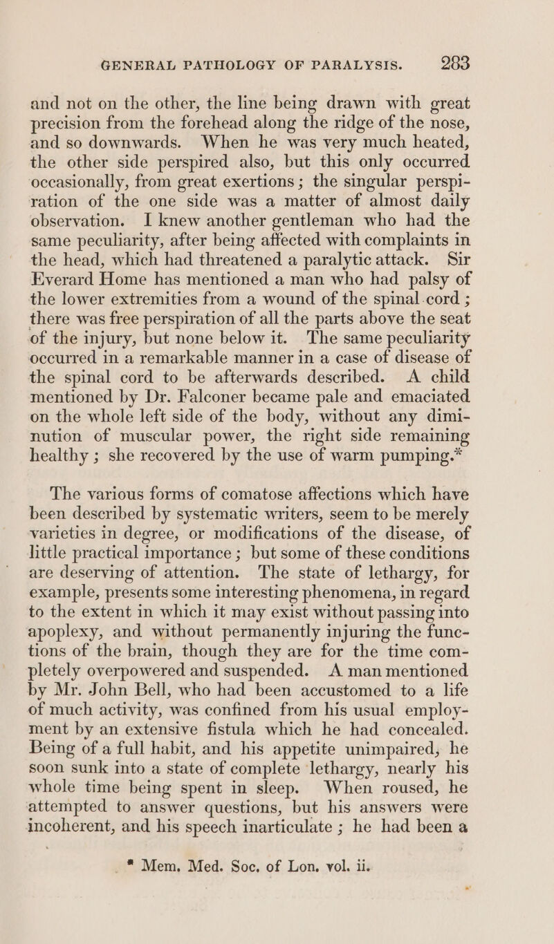 and not on the other, the line being drawn with great precision from the forehead along the ridge of the nose, and so downwards. When he was very much heated, the other side perspired also, but this only occurred. occasionally, from great exertions ; the singular perspi- ration of the one side was a matter of almost daily observation. I knew another gentleman who had the same peculiarity, after being affected with complaints in the head, which had threatened a paralytic attack. Sir Everard Home has mentioned a man who had palsy of the lower extremities from a wound of the spinal.cord ; there was free perspiration of all the parts above the seat of the injury, but none below it. The same peculiarity occurred in a remarkable manner in a case of disease of the spinal cord to be afterwards described. A child mentioned by Dr. Falconer became pale and emaciated on the whole left side of the body, without any dimi- nution of muscular power, the right side remaining healthy ; she recovered by the use of warm pumping.* The various forms of comatose affections which have been described by systematic writers, seem to be merely varieties in degree, or modifications of the disease, of little practical importance ; but some of these conditions are deserving of attention. The state of lethargy, for example, presents some interesting phenomena, in regard to the extent in which it may exist without passing into apoplexy, and without permanently injuring the func- tions of the brain, though they are for the time com- pletely overpowered and suspended. A man mentioned by Mr. John Bell, who had been accustomed to a life of much activity, was confined from his usual employ- ment by an extensive fistula which he had concealed. Being of a full habit, and his appetite unimpaired, he soon sunk into a state of complete lethargy, nearly his whole time being spent in sleep. When roused, he attempted to answer questions, but his answers were incoherent, and his speech inarticulate ; he had been a _* Mem, Med. Soc. of Lon. vol. ii.
