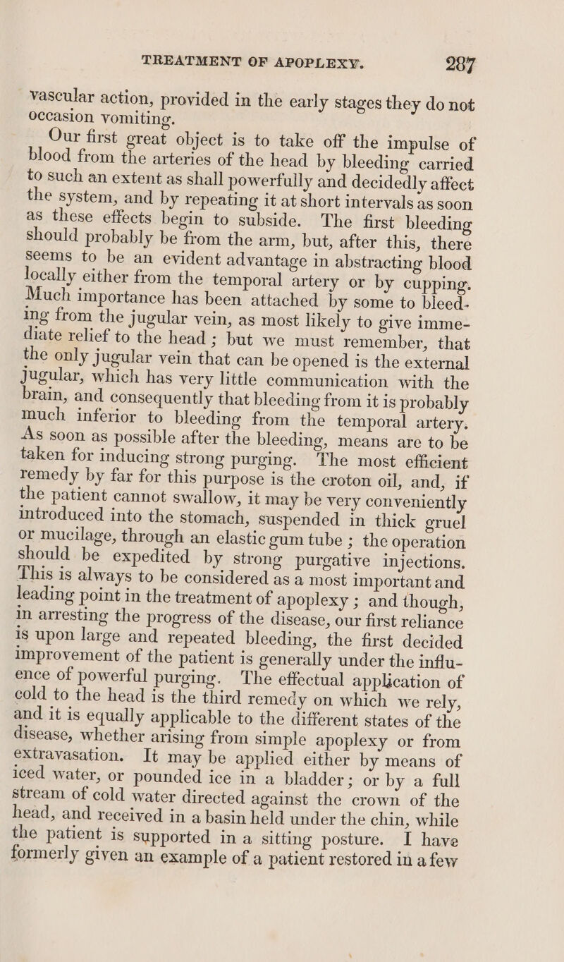 vascular action, provided in the early stages they do not occasion vomiting. Our first great object is to take off the impulse of blood from the arteries of the head by bleeding carried to such an extent as shall powerfully and decidedly affect the system, and by repeating it at short intervals as soon as these effects begin to subside. The first bleeding should probably be from the arm, but, after this, there Seems to be an evident advantage in abstracting blood locally either from the temporal artery or by cupping. Much importance has been attached by some to bleed- ing from the jugular vein, as most likely to give imme- diate relief to the head ; but we must remember, that the only jugular vein that can be opened is the external jugular, which has very little communication with the brain, and consequently that bleeding from it is probably much inferior to bleeding from the temporal artery. As soon as possible after the bleeding, means are to be taken for inducing strong purging. The most efficient remedy by far for this purpose is the croton oil, and, if the patient cannot swallow, it may be very conveniently introduced into the stomach, suspended in thick gruel or mucilage, through an elastic gum tube ; the operation should be expedited by strong purgative injections. This is always to be considered as a most important and leading point in the treatment of apoplexy ; and though, in arresting the progress of the disease, our first reliance is upon large and repeated bleeding, the first decided improvement of the patient is generally under the influ- ence of powerful purging. The effectual application of cold to the head is the third remedy on which we rely, and it is equally applicable to the different states of the disease, whether arising from simple apoplexy or from extravasation. It may be applied either by means of iced water, or pounded ice in a bladder; or by a full stream of cold water directed against the crown of the head, and received in a basin held under the chin, while the patient is supported in a sitting posture. I have formerly given an example of a patient restored in a few