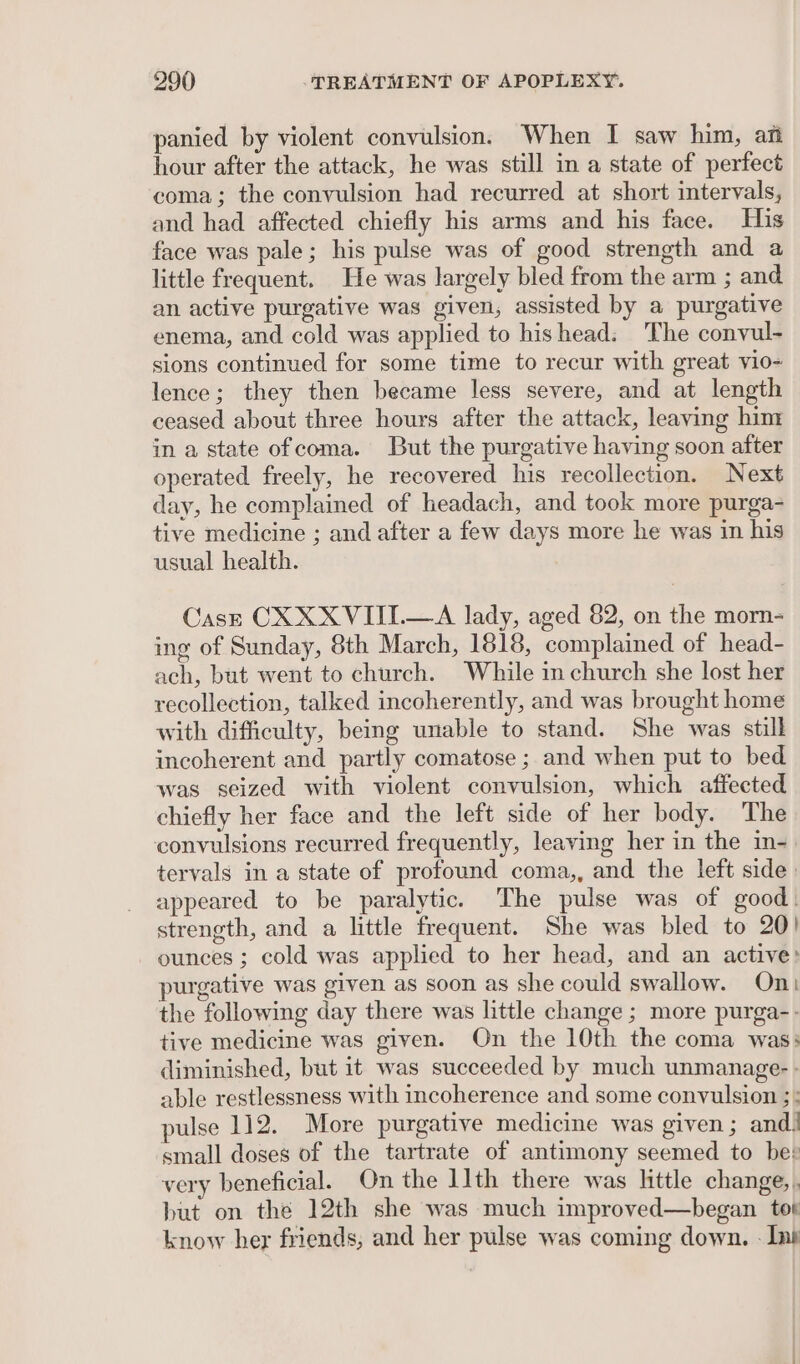 panied by violent convulsion. When I saw him, an hour after the attack, he was still in a state of perfect coma; the convulsion had recurred at short intervals, and had affected chiefly his arms and his face. His face was pale; his pulse was of good strength and a little frequent. He was largely bled from the arm ; and an active purgative was given, assisted by a purgative enema, and cold was applied to hishead: The convul- sions continued for some time to recur with great vio- lence; they then became less severe, and at length ceased about three hours after the attack, leaving him in a state ofcoma. But the purgative having soon after operated freely, he recovered his recollection. Next day, he complained of headach, and took more purga- tive medicine ; and after a few days more he was in his usual health. Cast CX XXVIII.—A lady, aged 82, on the morn- ing of Sunday, 8th March, 1818, complained of head- ach, but went to church. While in church she lost her recollection, talked incoherently, and was brought home with difficulty, being unable to stand. She was still incoherent and partly comatose ; and when put to bed was seized with violent convulsion, which affected chiefly her face and the left side of her body. The convulsions recurred frequently, leaving her in the in- tervals in a state of profound coma,, and the left side: appeared to be paralytic. The pulse was of good. strength, and a little frequent. She was bled to 20! ounces ; cold was applied to her head, and an active: purgative was given as soon as she could swallow. On the following day there was little change ; more purga-- tive medicine was given. On the 10th the coma was: diminished, but it was succeeded by much unmanage- - able restlessness with incoherence and some convulsion ;: pulse 112. More purgative medicine was given; and! small doses of the tartrate of antimony seemed to bee very beneficial. On the 11th there was httle change,. but on the 12th she was much improved—began tot know her friends, and her pulse was coming down. - Ins