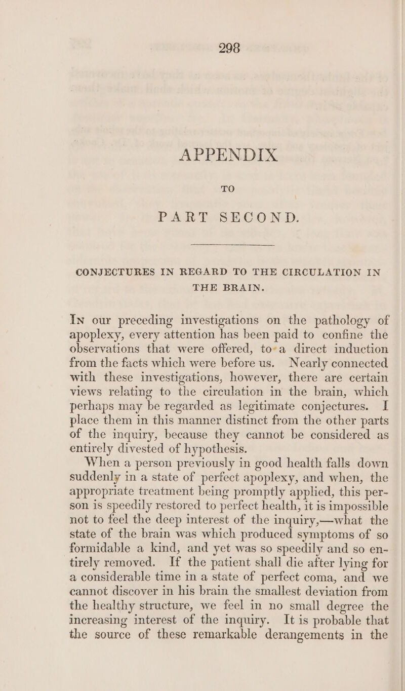 APPENDIX TO PART SECOND. CONJECTURES IN REGARD TO THE CIRCULATION IN THE BRAIN. In our preceding investigations on the pathology of apoplexy, every attention has been paid to confine the observations that were offered, to-a direct induction from the facts which were before us. Nearly connected with these investigations, however, there are certain views relating to the circulation in the brain, which perhaps may be regarded as legitimate conjectures. I place them in this manner distinct from the other parts of the inquiry, because they cannot be considered as entirely divested of hypothesis. When a person previously in good health falls down suddenly in a state of perfect apoplexy, and when, the appropriate treatment being promptly applied, this per- son is speedily restored to perfect health, it is impossible not to feel the deep interest of the inquiry,—what the state of the brain was which produced symptoms of so formidable a kind, and yet was so speedily and so en- tirely removed. If the patient shall die after lying for a considerable time in a state of perfect coma, and we cannot discover in his brain the smallest deviation from the healthy structure, we feel in no small degree the increasing interest of the inquiry. It is probable that the source of these remarkable derangements in the