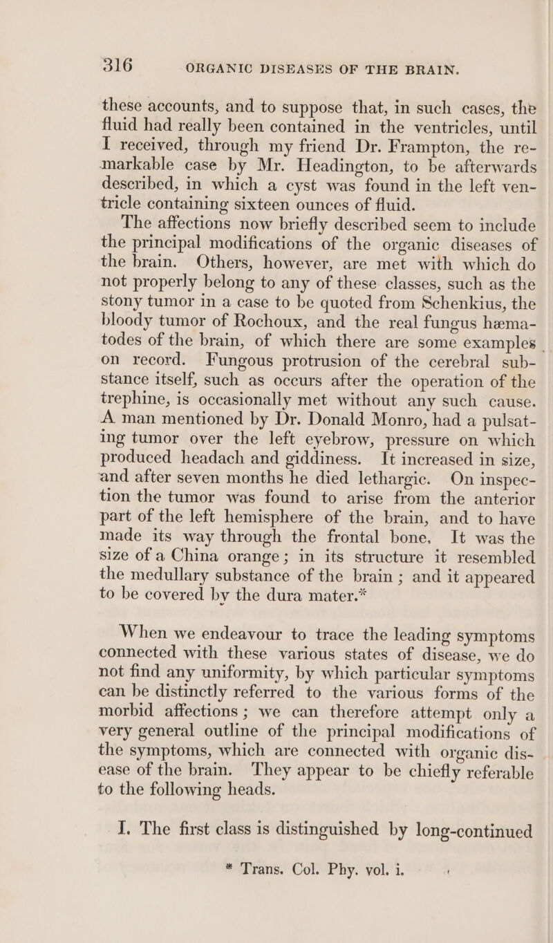 these accounts, and to suppose that, in such cases, the fluid had really been contained in the ventricles, until I received, through my friend Dr. Frampton, the re- markable case by Mr. Headington, to be afterwards described, in which a cyst was found in the left ven- tricle containing sixteen ounces of fluid. The affections now briefly described seem to include the principal modifications of the organic diseases of the brain. Others, however, are met with which do not properly belong to any of these classes, such as the stony tumor in a case to be quoted from Schenkius, the bloody tumor of Rochoux, and the real fungus hema- todes of the brain, of which there are some examples _ on record. Fungous protrusion of the cerebral sub- stance itself, such as occurs after the operation of the trephine, is occasionally met without any such cause. A man mentioned by Dr. Donald Monro, had a pulsat- ing tumor over the left eyebrow, pressure on which produced headach and giddiness. It increased in size, and after seven months he died lethargic. On inspec- tion the tumor was found to arise from the anterior part of the left hemisphere of the brain, and to have made its way through the frontal bone, It was the size of a China orange; in its structure it resembled the medullary substance of the brain ; and it appeared to be covered by the dura mater.* When we endeavour to trace the leading symptoms connected with these various states of disease, we do not find any uniformity, by which particular symptoms can be distinctly referred to the various forms of the morbid affections ; we can therefore attempt only a very general outline of the principal modifications of the symptoms, which are connected with organic dis- ease of the brain. They appear to be chiefly referable to the following heads. I. The first class is distinguished by long-continued * Trans. Col. Phy. vol. i.