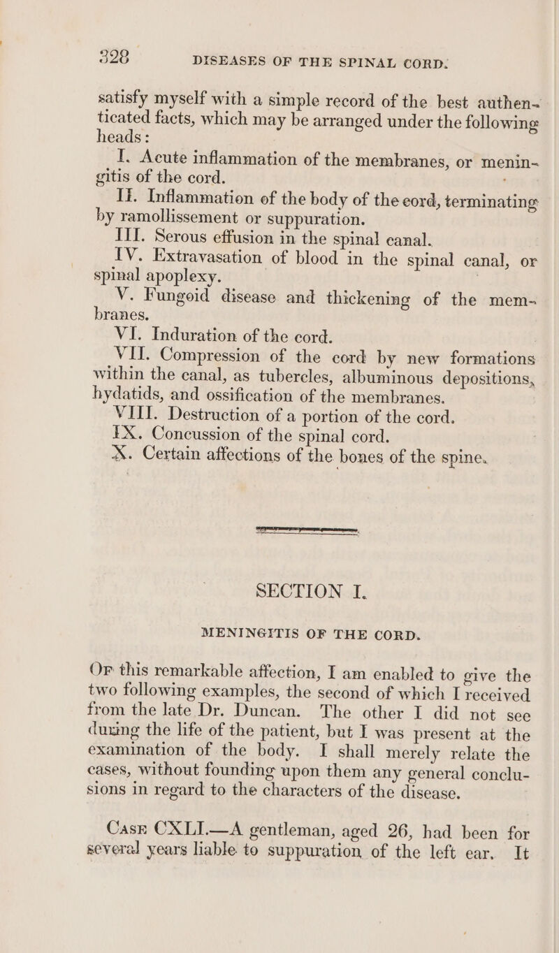 satisfy myself with a simple record of the best authen~ ticated facts, which may be arranged under the following heads: I. Acute inflammation of the membranes, or menin-~ gitis of the cord. Ii. Inflammation of the body of the eord, terminating by ramollissement or suppuration. III. Serous effusion in the spinal canal. TV. Extravasation of blood in the spinal canal, or spinal apoplexy. | V. Fungoid disease and thickening of the mem- branes. VI. Induration of the cord. VII. Compression of the cord by new formations within the canal, as tubercles, albuminous depositions, hydatids, and ossification of the membranes. VIII. Destruction of a portion of the cord. EX. Concussion of the spinal cord. X. Certain affections of the bones of the spine. SECTION I. MENINGITIS OF THE CORD. Or this remarkable affection, I am enabled to give the two following examples, the second of which I received from the late Dr. Duncan. The other I did not see duxing the life of the patient, but I was present at the examination of the body. I shall merely relate the cases, without founding upon them any general conclu- sions in regard to the characters of the disease. Cask CXLI.—A gentleman, aged 26, had been for several years liable to suppuration of the left ear. It