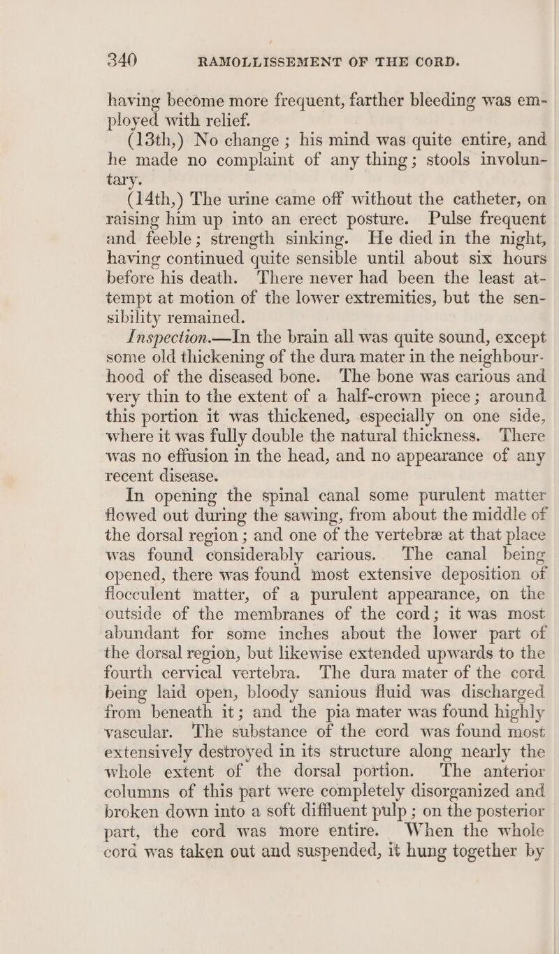 having become more frequent, farther bleeding was em- ployed with relief. (13th,) No change ; his mind was quite entire, and he made no complaint of any thing; stools involun- tary. (14th,) The urine came off without the catheter, on raising him up into an erect posture. Pulse frequent and feeble; strength sinking. He died in the night, having continued quite sensible until about six hours before his death. There never had been the least at- tempt at motion of the lower extremities, but the sen- sibility remained. Inspection.—In the brain all was quite sound, except some old thickening of the dura mater in the neighbour- hood of the diseased bone. The bone was carious and very thin to the extent of a half-crown piece; around this portion it was thickened, especially on one side, where it was fully double the natural thickness. There was no effusion in the head, and no appearance of any recent clisease. In opening the spinal canal some purulent matter flowed out during the sawing, from about the middle of the dorsal region ; and one of the vertebre at that place was found considerably carious. The canal being opened, there was found most extensive deposition of flocculent matter, of a purulent appearance, on the outside of the membranes of the cord; it was most abundant for some inches about the lower part of the dorsal region, but likewise extended upwards to the fourth cervical vertebra. The dura mater of the cord being laid open, bloody sanious fluid was discharged from beneath it; and the pia mater was found highly vascular. The substance of the cord was found most extensively destroyed in its structure along nearly the whole extent of the dorsal portion. The anterior columns of this part were completely disorganized and broken down into a soft diffluent pulp ; on the posterior part, the cord was more entire. When the whole cord was taken out and suspended, it hung together by