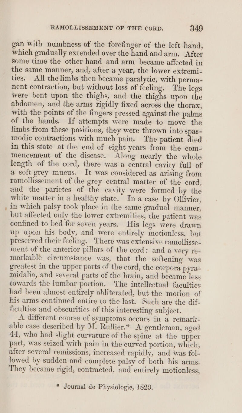 gan with numbness of the forefinger of the left hand, which gradually extended over the hand and arm. After some time the other hand and arm became affected in the same manner, and, after a year, the lower extremi- ties. All the limbs then became paralytic, with perma- nent contraction, but without loss of feeling. The legs were bent upon the thighs, and the thighs upon the abdomen, and the arms rigidly fixed across the thorax, with the points of the fingers pressed against the palms of the hands. If attempts were made to move the limbs from these positions, they were thrown into spas- modic contractions with much pain. The patient died in this state at the end of eight years from the com- mencement of the disease. Along nearly the whole length of the cord, there was a central cavity full of a soft grey mucus, It was considered as arising from ramollissement of the grey central matter of the cord, and the parietes of the cavity were formed by the white matter in a healthy state. Ina case by Ollivier, in which palsy took place in the same gradual manner, but affected only the lower extremities, the patient was confined to bed for seven years. His legs were drawn up upon his body, and were entirely motionless, but preserved their feeling. There was extensive ramollisse- ment of the anterior pillars of the cord: and a very re- markable circumstance was, that the softening was greatest in the upper parts of the cord, the corpora pyra- towards the lumbar portion. The intellectual faculties had been almost entirely obliterated, but the motion of his arms continued entire to the last. Such are the dif- ficulties and obscurities of this interesting subject. A different course of symptoms occurs in a remark- able case described by M. Rullier.* A-gentleman, aged 44, who had slight curvature of the spine at the upper part, was seized with pain in the curved portion, which, after several remissions, increased rapidly, and was fol- lowed by sudden and complete palsy of both his arms. They became rigid, contracted, and entirely motionless, * Journal de Physiologie, 1823,