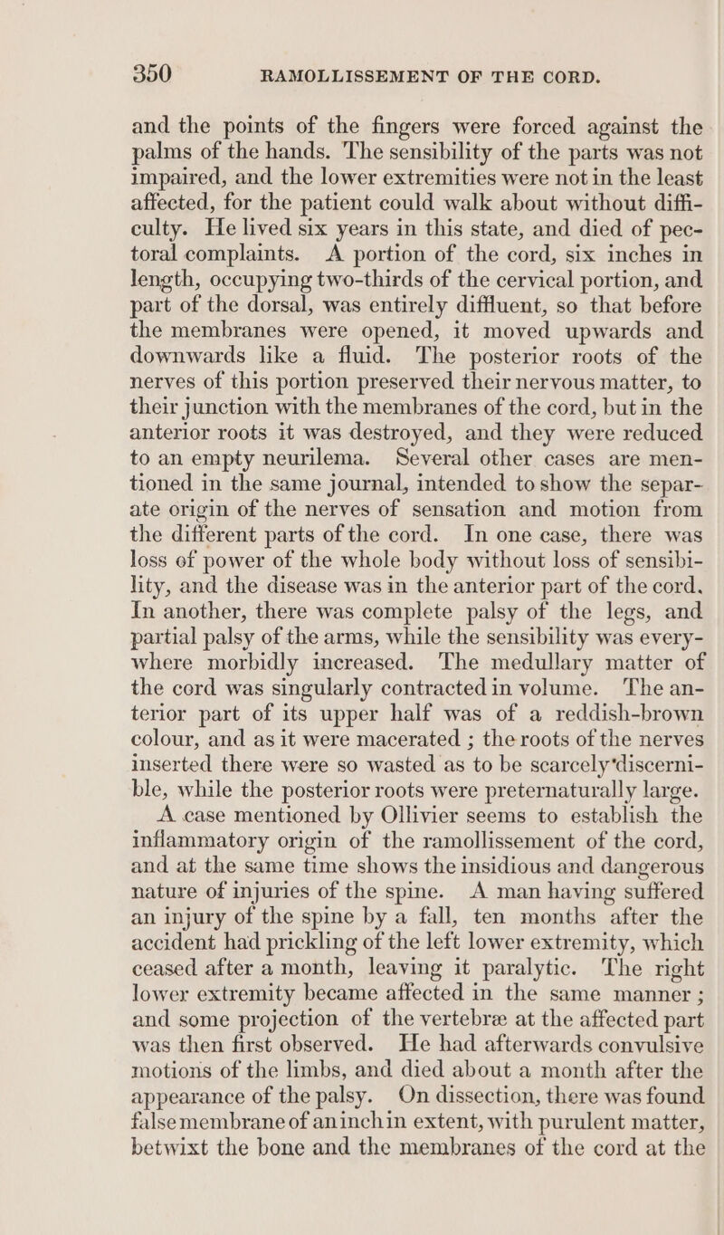 and the points of the fingers were forced against the palms of the hands. The sensibility of the parts was not impaired, and the lower extremities were not in the least affected, for the patient could walk about without diffi- culty. He lived six years in this state, and died of pec- toral complaints. A portion of the cord, six inches in length, occupying two-thirds of the cervical portion, and part of the dorsal, was entirely diffluent, so that before the membranes were opened, it moved upwards and downwards like a fluid. The posterior roots of the nerves of this portion preserved their nervous matter, to their junction with the membranes of the cord, but in the anterior roots it was destroyed, and they were reduced to an empty neurilema. Several other cases are men- tioned in the same journal, intended to show the separ- ate origin of the nerves of sensation and motion from the different parts of the cord. In one case, there was loss of power of the whole body without loss of sensibi- lity, and the disease was in the anterior part of the cord. In another, there was complete palsy of the legs, and partial palsy of the arms, while the sensibility was every- where morbidly increased. The medullary matter of the cord was singularly contractedin volume. ‘The an- terior part of its upper half was of a reddish-brown colour, and as it were macerated ; the roots of the nerves inserted there were so wasted as to be scarcely‘discerni- ble, while the posterior roots were preternaturally large. A case mentioned by Ollivier seems to establish the inflammatory origin of the ramollissement of the cord, and at the same time shows the insidious and dangerous nature of injuries of the spine. A man having suffered an injury of the spine by a fall, ten months after the accident had prickling of the left lower extremity, which ceased after a month, leaving it paralytic. The right lower extremity became affected in the same manner ; and some projection of the vertebre at the affected part was then first observed. He had afterwards convulsive motions of the limbs, and died about a month after the appearance of the palsy. On dissection, there was found falsemembrane of aninchin extent, with purulent matter, betwixt the bone and the membranes of the cord at the