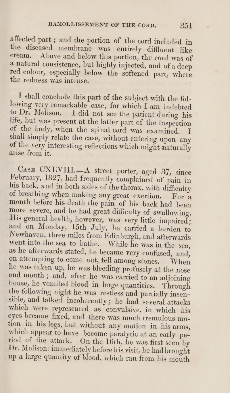 affected part ; and the portion of the cord included in the diseased membrane was entirely diffluent like cream. Above and below this portion, the cord was of a natural consistence, but highly injected, and of a deep red colour, especially below the softened part, where the redness was intense. I shall conclude this part of the subject with the fol- lowing very remarkable case, for which I am indebted to Dr. Molison. I did not see the patient during his life, but was present at the latter part of the inspection of the body, when the spinal cord was examined. T shall simply relate the case, without entering upon any of the very interesting reflections which might naturally arise from it. CasE CXLVITI.—A street porter, aged 37, since February, 1827, had frequently complained of pain in his back, and in both sides of the thorax, with difficulty of breathing when making any great exertion. For a month before his death the pain of his back had been more severe, and he had great difficulty of swallowing. His general health, however, was very little impaired ; and on Monday, 15th July, he carried a burden to Newhaven, three miles from Kdinburgh, and afterwards went into the sea to bathe. While he was in the sea, as he afterwards stated, he became very confused, and, on attempting to come out, fell among stones. When he was taken up, he was bleeding profusely at the nose and mouth ; and, after he was carried to an adjoining house, he vomited blood in large quantities. Through the following night he was restless and partially insen- sible, and talked incohcrently ; he had several attacks which were represented as convulsive, in which his eyes became fixed, and there was much tremulous mo- tion in his legs, but without any motion in his arms, which appear to have become paralytic at an early pe- riod of the attack. On the 16th, he was first seen by Dr. Molison: immediately before his visit, he had brought up a large quantity of blood, which ran from his mouth