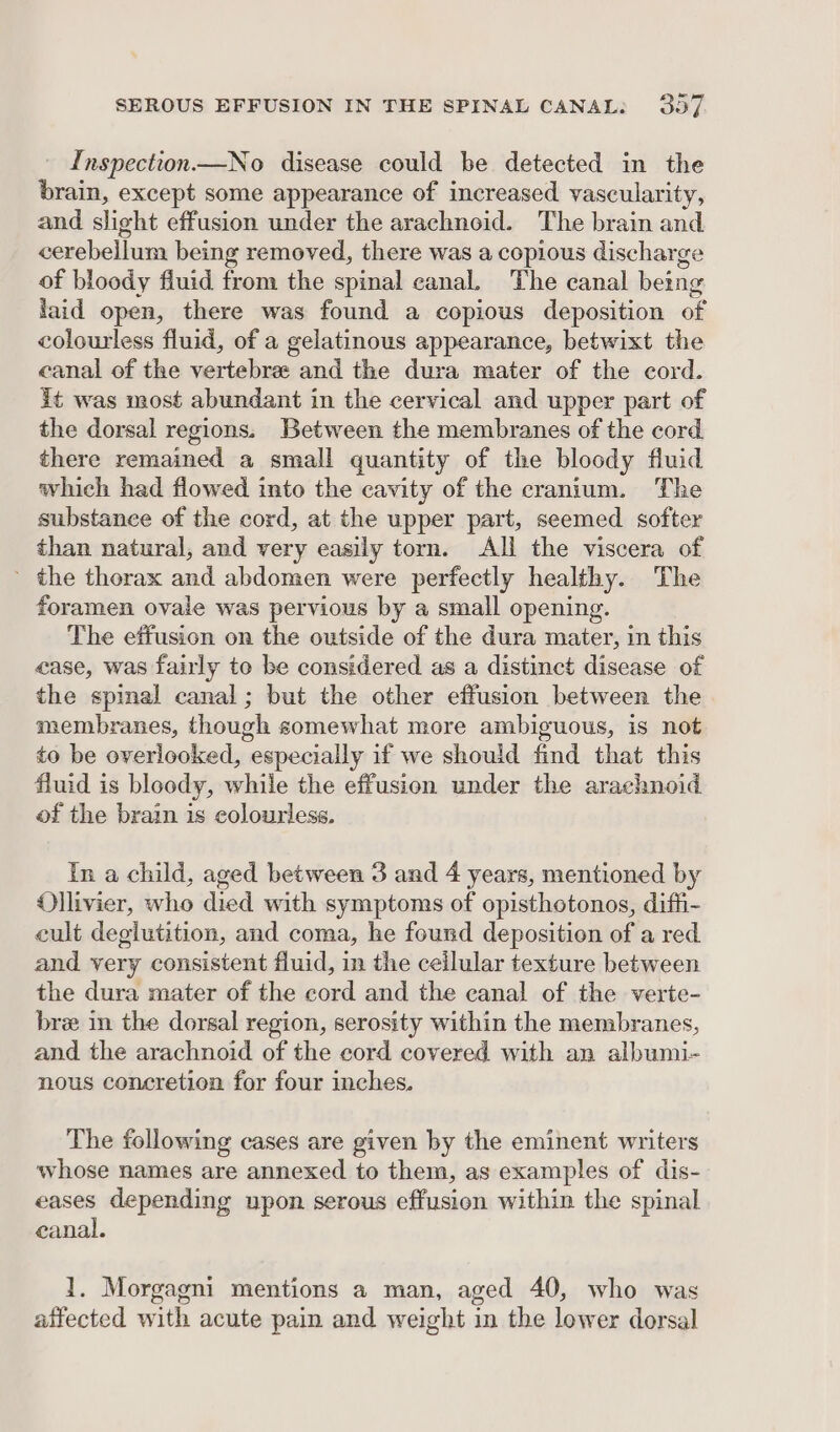 Inspection—No disease could be detected in the brain, except some appearance of increased vascularity, and slight effusion under the arachnoid. The brain and cerebellum being removed, there was a copious discharge of bloody fluid from the spinal canal. The canal being laid open, there was found a copious deposition of colourless fluid, of a gelatinous appearance, betwixt the canal of the vertebrae and the dura mater of the cord. it was most abundant in the cervical and upper part of the dorsal regions. Between the membranes of the cord there remained a small quantity of the bloody fluid which had flowed into the cavity of the cranium. The substance of the cord, at the upper part, seemed softer than natural, and very easily torn. All the viscera of ’ the thorax and abdomen were perfectly healthy. The foramen ovale was pervious by a small opening. The effusion on the outside of the dura mater, in this case, was fairly to be considered as a distinct disease of the spimal canal; but the other effusion between the membranes, though somewhat more ambiguous, is not to be overlooked, especially if we should find that this fluid is bloody, while the effusion under the arachnoid of the brain is colourless. In a child, aged between 3 and 4 years, mentioned by Ollivier, who died with symptoms of opisthotonos, diffi- cult deglutition, and coma, he found deposition of a red and very consistent fluid, in the ceilular texture between the dura mater of the cord and the canal of the verte- br in the dorsal region, serosity within the membranes, and the arachnoid of the cord covered with an albumi- nous concretion for four inches. The following cases are given by the eminent writers whose names are annexed to them, as examples of dis- eases depending upon serous effusion within the spinal eanal. 1. Morgagni mentions a man, aged 40, who was affected with acute pain and weight in the lower dorsal