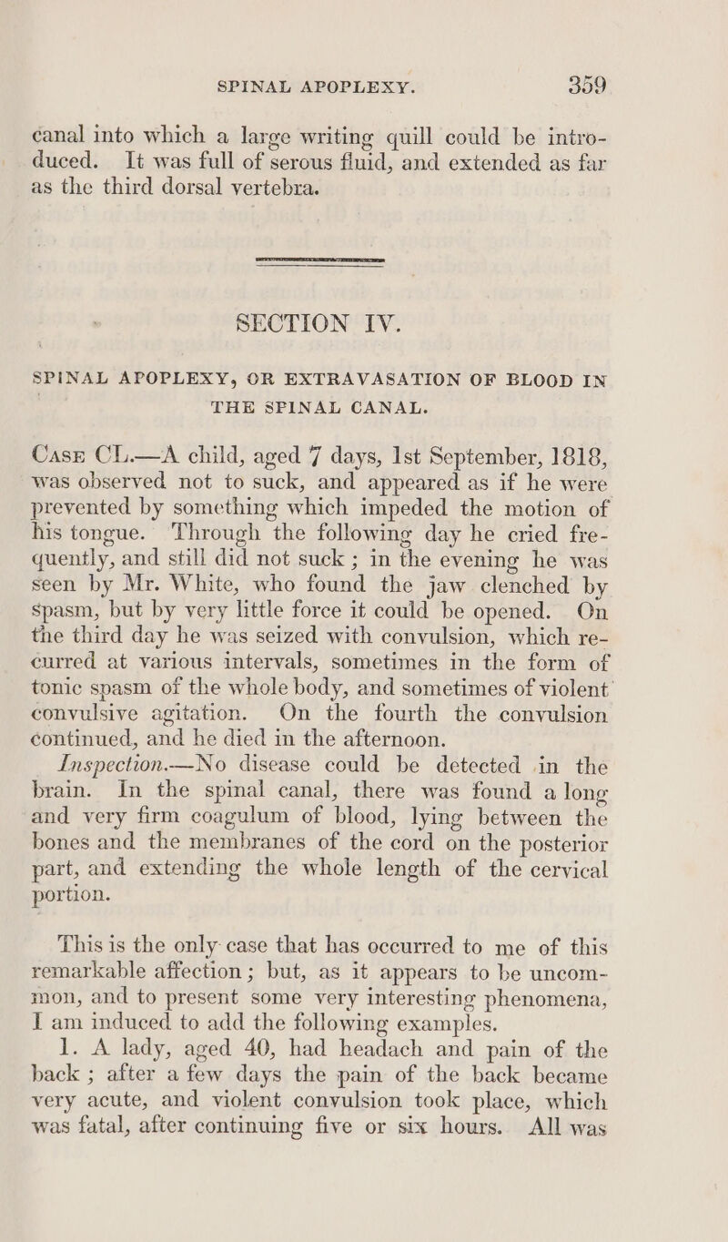 canal into which a large writing quill could be intro- duced. It was full of serous fluid, and extended as far as the third dorsal vertebra. SECTION IV. SPINAL APOPLEXY, OR EXTRAVASATION OF BLOOD IN THE SPINAL CANAL. Case CL.—A child, aged 7 days, 1st September, 1818, was observed not to suck, and appeared as if he were prevented by something which impeded the motion of his tongue. Through the following day he cried fre- quently, and still did not suck ; in the evening he was seen by Mr. White, who found the jaw clenched by Spasm, but by very little force it could be opened. On the third day he was seized with convulsion, which re- curred at various intervals, sometimes in the form of tonic spasm of the whole body, and sometimes of violent’ convulsive agitation. On the fourth the convulsion continued, and he died in the afternoon. Inspection.—No disease could be detected in the brain. In the spinal canal, there was found a long and very firm coagulum of blood, lying between the bones and the membranes of the cord on the posterior part, and extending the whole length of the cervical portion. This is the only case that has occurred to me of this remarkable affection ; but, as it appears to be uncom- mon, and to present some very interesting phenomena, I am induced to add the following examples. 1. A lady, aged 40, had headach and pain of the back ; after a few days the pain of the back became very acute, and violent convulsion took place, which was fatal, after continuing five or six hours. All was