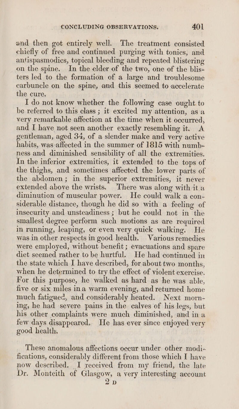 and then got entirely well. The treatment consisted chiefly of free and continued purging with tonics, and anfispasmodics, topical bleeding and repeated blistering on the spine. In the elder of the two, one of the blis- ters led to the formation of a large and troublesome carbuncle on the spine, and this seemed to accelerate the cure. I do not know whether the following case ought. to be referred to this class ; it excited my attention, as a very remarkable affection at the time when it occurred, and I have not seen another exactly resembling it. A gentleman, aged 34, of a slender make and very active habits, was-affected in the summer of 1815 with numb- ness and diminished sensibility of all the extremities. In the inferior extremities, it extended to the tops of the thighs, and sometimes affected the lower parts of the abdomen; in the superior extremities, it never extended above the wrists. There was along with it a diminution of muscular power. He could walk a con- siderable distance, though he did so with a feeling of insecurity and unsteadiness ; but he could not in the smallest degree perform such motions as are required in running, leaping, or even very quick walking. He was in other respects in good health. Various remedies were employed, without benefit ; evacuations and spare diet seemed rather to be hurtful. He had continued in the state which I have described, for about two months, when he determined to try the effect of violent exercise. For this purpose, he walked as hard as he was able, five or six miles ina warm evening, and returned home much fatigued, and considerably heated. Next morn- ing, he had severe pains in the calves of his legs, but his other complaints were much diminished, and in a few days disappeared. He has ever since enjoyed very good health, These anomalous affections occur under other modi- fications, considerably different from those which I have now described. I received from my friend, the late Dr. Monteith of Glasgow, a very interesting account 2D