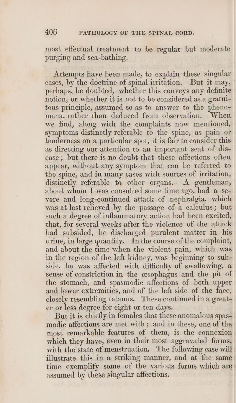 most. effectual treatment to be regular’ but moderate purging and sea-bathing. Attempts have been made, to explain these singular cases, by the doctrine of spinal nritation. But it may, perhaps, be doubted, whether this conveys any definite notion, or whether it is not to be considered as a gratui- tous principle, assumed so as to answer to the pheno- mena, rather than deduced from observation. When we find, along with the complaints now mentioned, symptoms distinctly referable to the spine, as pain or tenderness on a particular spot, it is fair to consider this as directing our attention to an important seat of dis- ease; but there is no doubt that these affections often appear, without any symptom that can be referred to the spine, and in many cases with sources of irritation, distinctly referable to other organs. A gentleman, about whom I was consulted some time ago, had a se- vere and long-continued attack of nephralgia, which was at last relieved by the passage of a calculus; but such a degree of inflammatory action had been excited, that, for several weeks after the violence of the attack had subsided, he discharged purulent matter in his urine, in large quantity. Inthe course of the complaint, and about the time when the violent pain, which was in the region of the left kidney, was beginning to sub- side, he was affected with difficulty of swallowing, a sense of constriction in the oesophagus and the pit of the stomach, and spasmodic affections of both upper and lower extremities, and of the left side of the face, closely resembling tetanus. These continued in a great- er or less degree for eight or ten days. But it is chiefly in females that these anomalous spas- modic affections are met with; and in these, one of the most remarkable features of them, is the connexion. which they have, even in their most aggravated forms, with the state of menstruation. The following case will. illustrate this in a striking manner, and at the same: time exemplify some of the various forms which are: assumed by these singular affections.