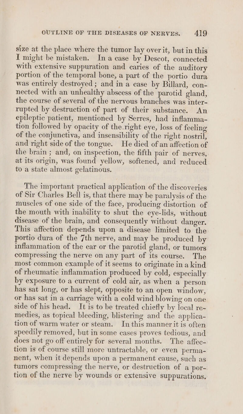 size at the place where the tumor lay over it, but in this I might be mistaken. Ina case by Descot, connected with extensive suppuration and caries of the auditory portion of the temporal bone, a part of the portio dura was entirely destroyed ; and in a case by Billard, con- nected with an unhealthy abscess of the parotid gland, the course of several of the nervous branches was inter- rupted by destruction of part of their substance. An epileptic patient, mentioned by Serres, had inflamma- tion followed by opacity of the_right eye, loss of feeling of the conjunctiva, and insensibility of the right nostril, and right side of the tongue. He died of an affection of the brain ; and, on inspection, the fifth pair of nerves, at its origin, was found yellow, softened, and reduced to a state almost gelatinous. The important practical application of the discoveries of Sir Charles Bell is, that there may be paralysis of the muscles of one side of the face, producing distortion of the mouth with inability to shut the eye-lids, without disease of the brain, and consequently without danger. This affection depends upon a disease limited to the portio dura of the 7th nerve, and may be produced by inflammation of the ear or the parotid gland, or tumors compressing the nerve on any part of its course. The most common example of it seems to originate in a kind of rheumatic inflammation produced by cold, especially by exposure to a current of cold air, as when a person has sat long, or has slept, opposite to an open window, or has sat in a.carriage with a cold wind blowing on one side of his head. It is to be treated chiefly by local re- medies, as topical bleeding, blistering and the applica- tion of warm water or steam. In this manner it is often speedily removed, but in some cases proves tedious, and does not go off entirely for several months. The affec- tion is of course still more untractable, or even perma- nent, when it depends upon a permanent cause, such as tumors compressing the nerve, or destruction of a por- tion of the nerve by wounds or extensive suppurations.
