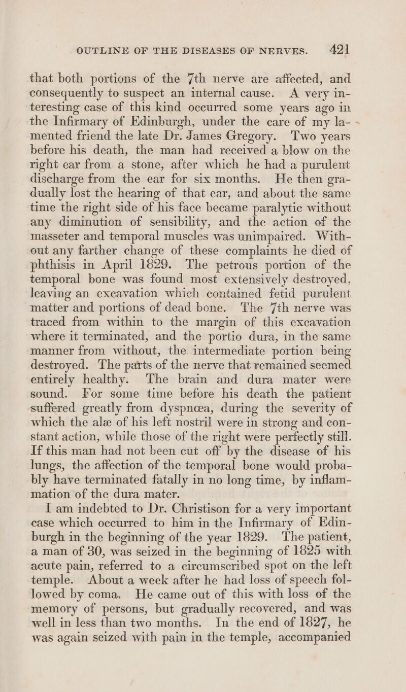that both portions of the 7th nerve are affected, and consequently to suspect an internal cause. A very in- teresting case of this kind occurred some years ago in the Infirmary of Edinburgh, under the care of my la- mented friend the late Dr. James Gregory. Two years before his death, the man had received a blow on the right ear from a stone, after which he had a purulent discharge from the ear for six months. He then gra- dually lost the hearing of that ear, and about the same time the right side of his face became paralytic without any diminution of sensibility, and the action of the masseter and temporal muscles was unimpaired. With- out any farther change of these complaints he died of phthisis in April 1629. The petrous portion of the temporal bone was found most extensively destroyed, leaving an excavation which contained fetid purulent matter and portions of dead bone. The 7th nerve was traced from within to the margin of this excavation where it terminated, and the portio dura, in the same manner from without, the intermediate portion being destroyed. The parts of the nerve that remained seemed entirely healthy. The brain and dura mater were sound. For some time before his death the patient suffered greatly from dyspnoea, during the severity of which the ale of his left nostril were in strong and con- stant action, while those of the right were perfectly still. If this man had not been cut off by the disease of his lungs, the affection of the temporal bone would proba- bly have terminated fatally in no long time, by inflam- mation of the dura mater. I am indebted to Dr. Christison for a very important case which occurred to him in the Infirmary of Edin- burgh in the beginning of the year 1829. The patient, a man of 30, was seized in the beginning of 1825 with acute pain, referred to a circumscribed spot on the left temple. About a week after he had loss of speech fol- lowed by coma. He came out of this with loss of the memory of persons, but gradually recovered, and was well in less than two months. In the end of 1827, he was again seized with pain in the temple, accompanied