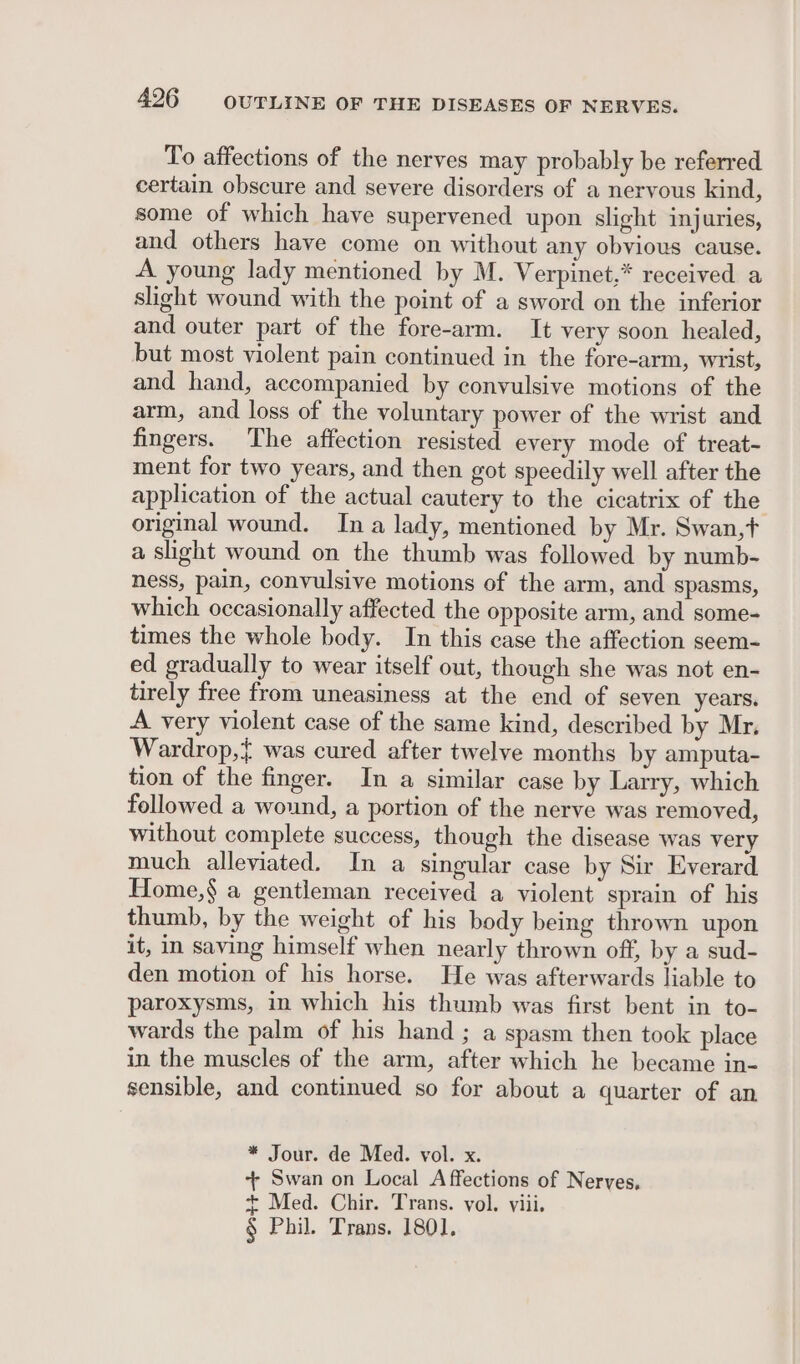 To affections of the nerves may probably be referred certain obscure and severe disorders of a nervous kind, some of which have supervened upon slight injuries, and others have come on without any obvious cause. A young lady mentioned by M. Verpinet,* received a shght wound with the point of a sword on the inferior and outer part of the fore-arm. It very soon healed, but most violent pain continued in the fore-arm, wrist, and hand, accompanied by convulsive motions of the arm, and loss of the voluntary power of the wrist and fingers. The affection resisted every mode of treat- ment for two years, and then got speedily well after the application of the actual cautery to the cicatrix of the original wound. Ina lady, mentioned by Mr. Swan,t a slight wound on the thumb was followed by numb- ness, pain, convulsive motions of the arm, and spasms, which occasionally affected the opposite arm, and some- times the whole body. In this case the affection seem- ed gradually to wear itself out, though she was not en- tirely free from uneasiness at the end of seven years. A very violent case of the same kind, described by Mr. Wardrop,} was cured after twelve months by amputa- tion of the finger. In a similar case by Larry, which followed a wound, a portion of the nerve was removed, without complete success, though the disease was very much alleviated. In a singular case by Sir Everard Home,§ a gentleman received a violent sprain of his thumb, by the weight of his body being thrown upon it, in saving himself when nearly thrown off, by a sud- den motion of his horse. He was afterwards liable to paroxysms, in which his thumb was first bent in to- wards the palm of his hand ; a spasm then took place in the muscles of the arm, after which he became in- sensible, and continued so for about a quarter of an * Jour. de Med. vol. x. + Swan on Local A ffections of Nerves, + Med. Chir. Trans. vol. viii. § Phil. Trans. 1801],