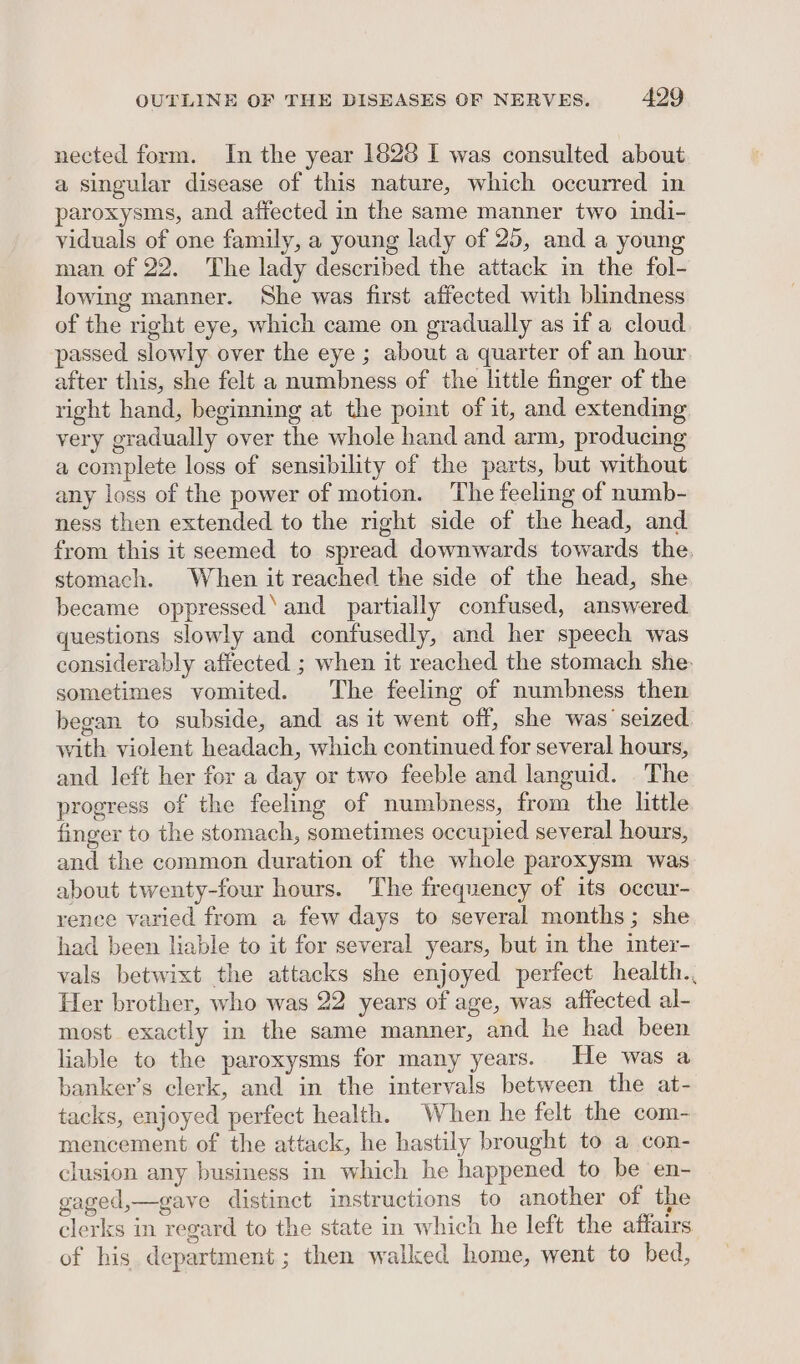 nected form. In the year 1828 I was consulted about a singular disease of this nature, which occurred in paroxysms, and affected in the same manner two indi- viduals of one family, a young lady of 25, and a young man of 22. The lady described the attack in the fol- lowing manner. She was first affected with blindness of the right eye, which came on gradually as if a cloud passed slowly over the eye ; about a quarter of an hour after this, she felt a numbness of the little finger of the right hand, beginning at the point of it, and extending very gradually over the whole hand and arm, producing a complete loss of sensibility of the parts, but without any loss of the power of motion. The feeling of numb- ness then extended to the right side of the head, and from this it seemed to spread downwards towards the. stomach. When it reached the side of the head, she became oppressed‘ and partially confused, answered questions slowly and confusedly, and her speech was considerably affected ; when it reached the stomach she- sometimes vomited. The feeling of numbness then began to subside, and as it went off, she was seized with violent headach, which continued for several hours, and left her for a day or two feeble and languid. The progress of the feeling of numbness, from the little. finger to the stomach, sometimes occupied several hours, and the common duration of the whole paroxysm was about twenty-four hours. The frequency of its occur- rence varied from a few days to several months; she had been Hable to it for several years, but in the inter- vals betwixt the attacks she enjoyed perfect health., Her brother, who was 22 years of age, was affected al- most exactly in the same manner, and he had been liable to the paroxysms for many years. He was a banker’s clerk, and in the intervals between the at- tacks, enjoyed perfect health. When he felt the com- mencement of the attack, he hastily brought to a con- clusion any business in which he happened to be en- gaged,—gave distinct instructions to another of the clerks in regard to the state in which he left the affairs of his department; then walked home, went to bed,