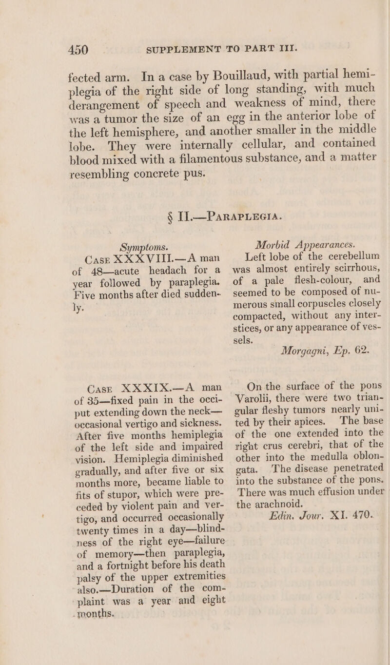 fected arm. In a case by Bouillaud, with partial hemi- plegia of the right side of long standing, with much derangement of speech and weakness of mind, there was a tumor the size of an egg in the anterior lobe of the left hemisphere, and another smaller in the middle lobe. They were internally cellular, and contained blood mixed with a filamentous substance, and a matter resembling concrete pus. § I]. —PARAPLEGIA. Symptoms. Case XXX VIII.—A man of 48—acute headach for a year followed by paraplegia. Five months after died sudden-. ly. Case XXXIX.—A man of 35—fixed pain in the occi- put extending down the neck— occasional vertigo and sickness. After five months hemiplegia of the left side and impaired vision. Hemiplegia diminished gradually, and after five or six months more, became liable to fits of stupor, which were pre- ceded by violent pain and ver- tigo, and occurred occasionally twenty times in a day—blind- ness of the right eye—failure of memory—then paraplegia, and a fortnight before his death palsy of the upper extremities also.—Duration of the com- plaint was a year and eight months. Morbid Appearances. Left lobe of the cerebellum was almost entirely scirrhous, of a pale flesh-colour, and seemed to be composed of nu- merous small corpuscles closely compacted, without any inter- stices, or any appearance of ves- sels. Morgagni, Ep. 62. On the surface of the pons Varolii, there were two trian- gular fleshy tumors nearly uni- ted by their apices. The base of the one extended into the right crus cerebri, that of the other into the medulla oblon- gata. The disease penetrated into the substance of the pons. There was much effusion under the arachnoid. Edin. Jour. XI. 470.