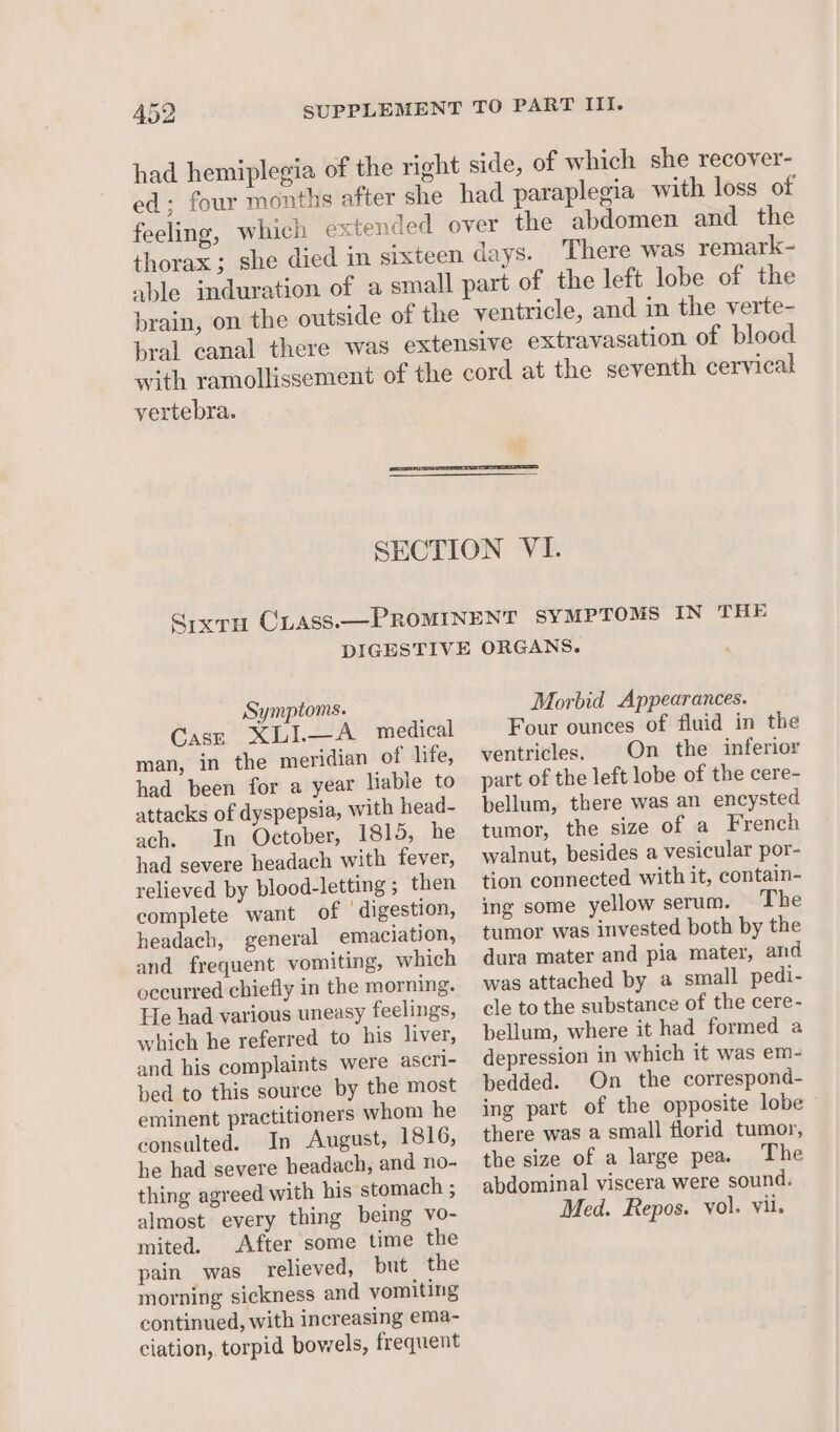 ed; four months after she feeling, thorax ; There was remark- vertebra. Symptoms. Case XLI.—A medical man, in the meridian of life, had been for a year liable to attacks of dyspepsia, with head- ach. In October, 1815, he had severe headach with fever, relieved by blood-letting ; then complete want of ‘digestion, headach, general emaciation, and frequent vomiting, which oceurred chiefly in the morning. He had various uneasy feelings, which he referred to his liver, and his complaints were ascri- bed to this source by the most eminent practitioners whom he consulted. In August, 1816, he had severe headach, and no- thing agreed with his stomach ; almost every thing being vo- mited. After some time the pain was relieved, but the morning sickness and vomiting continued, with increasing ema- ciation, torpid bowels, frequent Morbid Appearances. Four ounces of fluid in the ventricles. | On the inferior part of the left lobe of the cere- bellum, there was an encysted tumor, the size of a French walnut, besides a vesicular por- tion connected with it, contain- ing some yellow serum. The tumor was invested both by the dura mater and pia mater, and was attached by a small pedi- cle to the substance of the cere- bellum, where it had formed a depression in which it was em- bedded. On the correspond- ing part of the opposite lobe there was a small florid tumor, the size of a large pea. The abdominal viscera were sound. Med. Repos. vol. vil.