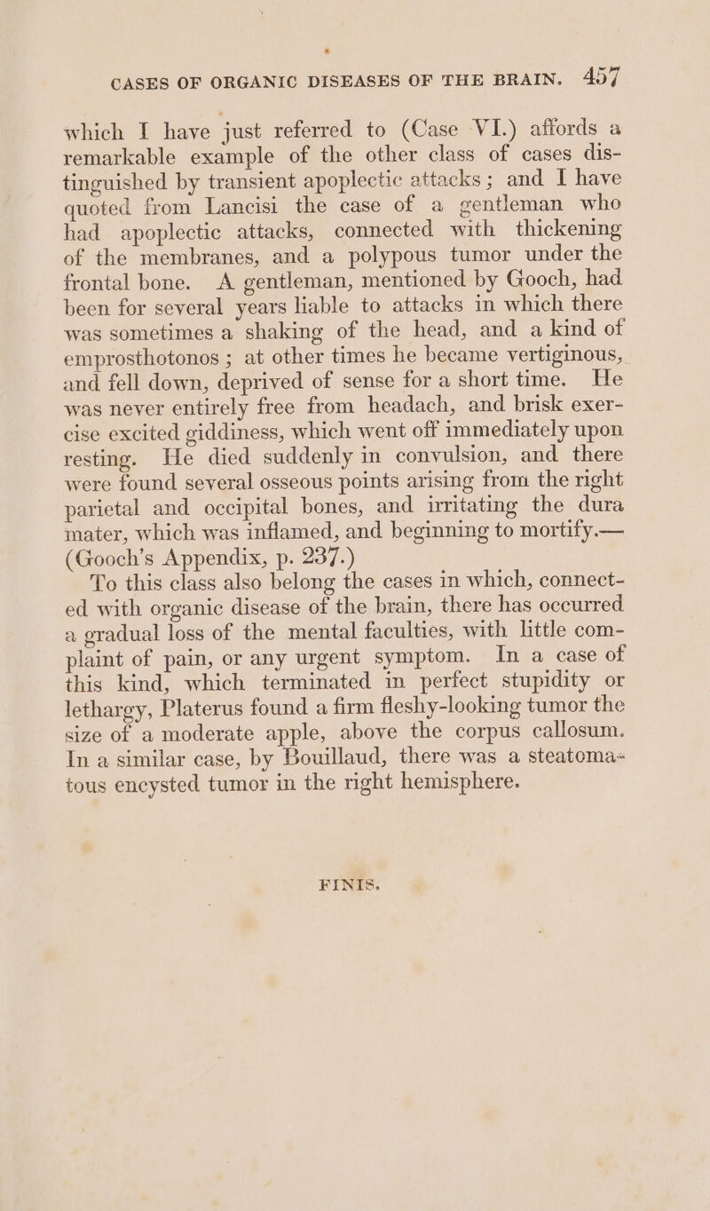 CASES OF ORGANIC DISEASES OF THE BRAIN. 407 which I have just referred to (Case VI.) affords a remarkable example of the other class of cases dis- tinguished by transient apoplectic attacks; and I have quoted from Lancisi the case of a gentleman who had apoplectic attacks, connected with thickening of the membranes, and a polypous tumor under the frontal bone. A gentleman, mentioned by Gooch, had been for several years liable to attacks in which there was sometimes a shaking of the head, and a kind of emprosthotonos ; at other times he became vertiginous, and fell down, deprived of sense for a short time. He was never entirely free from headach, and brisk exer- cise excited giddiness, which went off immediately upon resting. He died suddenly in convulsion, and there were found several osseous points arising from the right parietal and occipital bones, and irritating the dura mater, which was inflamed, and beginning to mortify— (Gooch’s Appendix, p. 237.) To this class also belong the cases in which, connect- ed with organic disease of the brain, there has occurred a gradual loss of the mental faculties, with little com- plaint of pain, or any urgent symptom. In a case of this kind, which terminated in perfect stupidity or lethargy, Platerus found a firm fleshy-looking tumor the size of a moderate apple, above the corpus callosum. In a similar case, by Bouillaud, there was a steatoma- tous encysted tumor in the nght hemisphere. FINIS,