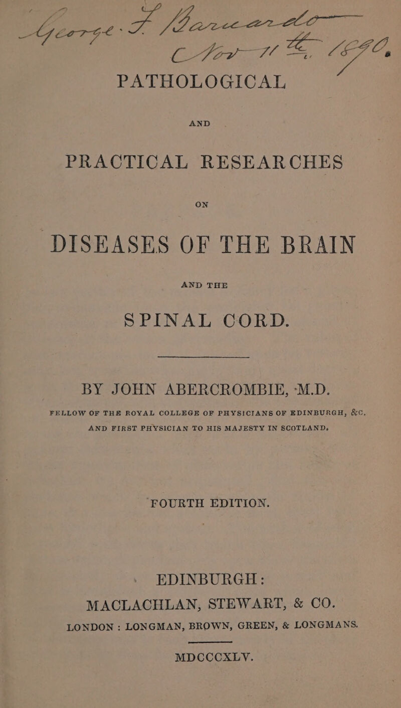 gre? yt 6 /EFO, PATHOLOGICAL AND PRACTICAL RESEARCHES ON DISEASES OF THE BRAIN AND THE SPINAL CORD. BY JOHN ABERCROMBIE, ‘M.D. FELLOW OF THE ROYAL COLLEGE OF PHYSICIANS OF EDINBURGH, &amp;C, AND FIRST PHYSICIAN TO HIS MAJESTY IN SCOTLAND, FOURTH EDITION. EDINBURGH: MACLACHLAN, STEWART, &amp; CO. LONDON : LONGMAN, BROWN, GREEN, &amp; LONGMANS. MDCCCXLYV.