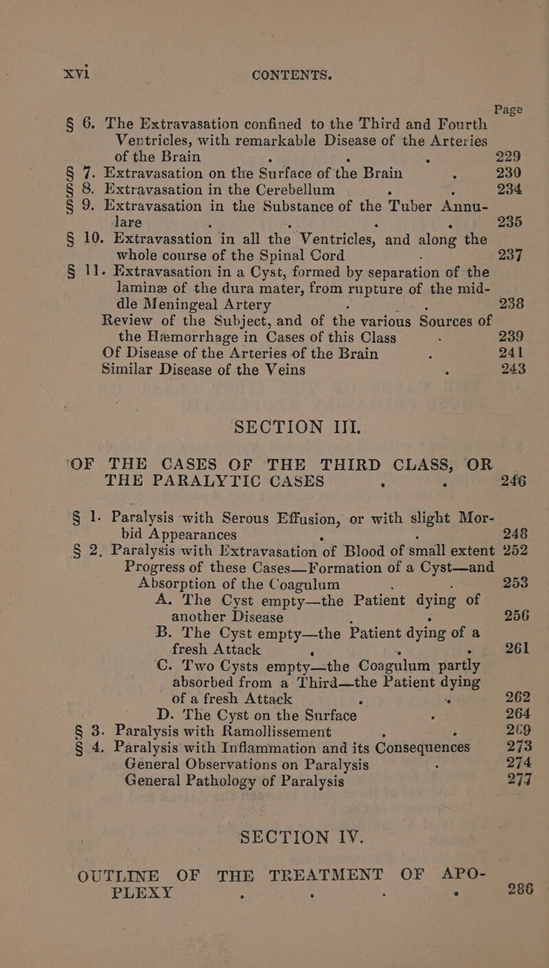 § 6. The Extravasation confined to the Third and Fourth Ventricles, with remarkable Disease of the Arteries of the Brain § 7. Extravasation on the Surface of the Brain § 8. Extravasation in the Cerebellum § 9. Extravasation in the Substance of the Tuber Annu- lare § 10. Extravasation | in all the Ventricles, and along the whole course of the Spinal Cord § 11. Extravasation in a Cyst, formed by separation of the lamine of the dura mater, from rupture of the mid- dle Meningeal Artery Review of the Subject, and of the various Sources of the Hemorrhage in Cases of this Class Of Disease of the Arteries of the Brain Similar Disease of the Veins SECTION IIL ‘OF THE CASES OF THE THIRD CLASS, OR THE PARALYTIC CASES § 1. Paralysis with Serous Effusion, or with slight Mor- bid Appearances § 2. Paralysis with Extravasation oF Blood of small extent Progress of these Cases—Formation of a Cyst—and Absorption of the Coagulum A. The Cyst empty—the Patient dying of another Disease B. The Cyst empty—the Patient dying of a fresh Attack C. Two Cysts empty—the Coagulum partly absorbed from a Third—the Patient dying of a fresh Attack D. The Cyst on the Surface § 3. Paralysis with Ramollissement . § 4. Paralysis with Inflammation and its Consequences General Observations on Paralysis General Pathology of Paralysis SECTION IV. OUTLINE OF THE oer eae te OF APO- PLEXY 5 ° 238 241 243 246 248 252 253 256 261 262 264 269 273 274 277 286